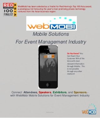Mobile Solutions
For Event Management Industry
Connect Attendees, Speakers, Exhibitors, and Sponsors.-
with WebMobi Mobile Solutions for Event Management Industry
Do You Know? You
Can Reach Your
Customer 99% of the
time with most
relevant Information
through Mobile. This
is not possible
through any other
medium!
WebMobi Public
WebMobi has been selected as a finalist for Red Herring's Top 100 Asia award,
a prestigious list honouring the year’s most promising private technology
ventures from the Asian business region.
 