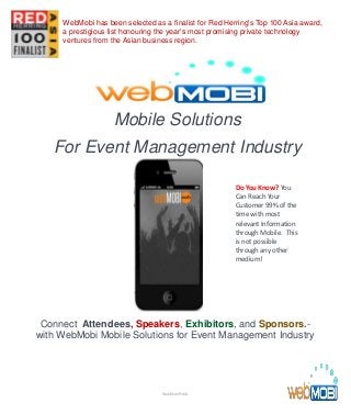 Mobile Solutions
For Event Management Industry
Connect Attendees, Speakers, Exhibitors, and Sponsors.-
with WebMobi Mobile Solutions for Event Management Industry
Do You Know? You
Can Reach Your
Customer 99% of the
time with most
relevant Information
through Mobile. This
is not possible
through any other
medium!
WebMobi Public
WebMobi has been selected as a finalist for Red Herring's Top 100 Asia award,
a prestigious list honouring the year’s most promising private technology
ventures from the Asian business region.
 