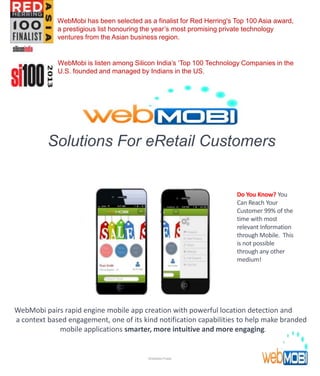 Solutions For eRetail Customers
WebMobi pairs rapid engine mobile app creation with powerful location detection and
a context based engagement, one of its kind notification capabilities to help make branded
mobile applications smarter, more intuitive and more engaging.
Do You Know? You
Can Reach Your
Customer 99% of the
time with most
relevant Information
through Mobile. This
is not possible
through any other
medium!
WebMobi Public
WebMobi has been selected as a finalist for Red Herring's Top 100 Asia award,
a prestigious list honouring the year’s most promising private technology
ventures from the Asian business region.
WebMobi is listen among Silicon India’s ‘Top 100 Technology Companies in the
U.S. founded and managed by Indians in the US.
 