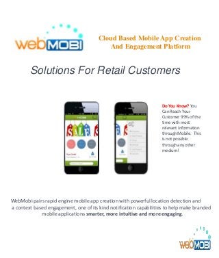 Solutions For Retail Customers
WebMobi pairs rapid engine mobile app creation with powerful location detection and
a context based engagement, one of its kind notification capabilities to help make branded
mobile applications smarter, more intuitive and more engaging.
Do You Know? You
Can Reach Your
Customer 99% of the
time with most
relevant Information
through Mobile. This
is not possible
through any other
medium!
Cloud Based Mobile App Creation
And Engagement Platform
 