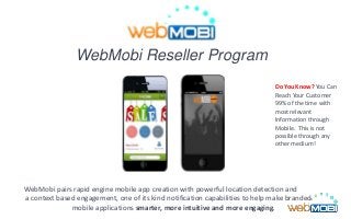 WebMobi Reseller Program
WebMobi pairs rapid engine mobile app creation with powerful location detection and
a context based engagement, one of its kind notification capabilities to help make branded
mobile applications smarter, more intuitive and more engaging.
Do You Know? You Can
Reach Your Customer
99% of the time with
most relevant
Information through
Mobile. This is not
possible through any
other medium!
 
