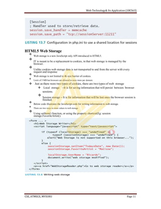 HTML5 Web Storage
Web storage is a new JavaScript only API introduced in HTML5.
IT is meant to be a replacement to cookies, in that web storage is managed by the
browser.
Unlike cookies web storage data is not transported to and from the server with every
request and response
Web storage is not limited to 4k size barrier of cookies.
Limit of 5 MB but browsers are allowed to store more per domain.
Just as there were two types of cookies, there are two types of web storage
Local storage It is for saving information that will persist between browser
sessions.
Session storage It is for information that will be lost once the browser session is
finished.
Below code illustrates the JavaScript code for writing information to web storage.
There are two ways to store values in web storage
Using setItem() function, or using the property shortcut(Eg: session
storage.FavoriteArtist().
 