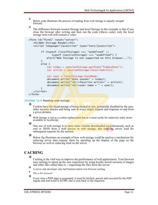 Below code illustrates the process of reading from web storage is equally straight
forward.
The difference between session Storage and local Storage in this example is that if you
close the browser after writing and then run the code (Above code), only the local
storage item will still contain a value.
Cookies have the disadvantage of being limited in size, potentially disabled by the user,
other security attacks and being sent in every single request and response to and from
a given domain.
Web storage is not as a cookie replacement but as a local cache for relatively static items
available to JavaScript.
One use of web storage is to store static content downloaded asynchronously such as
xml or JSON from a web service in web storage, this reducing server load for
subsequent requests by the session.
Below fig illustrates an example of how web storage could be used as a mechanism for
reducing server data request, there by speeding up the display of the page on the
browser as well as reducing load on the server.
CACHING
Caching is the vital way to improve the performance of web applications. Your browser
uses caching to speed up the user experience by using locally stored versions of images
and other files rather than re requesting the files from the server.
A server side developer only had limited control over browser caching.
Why is this necessary?
Every time a PHP page is requested, it must be fetched, parsed and executed by the PHP
engine and end result is HTML that is sent back to the requestor.
 