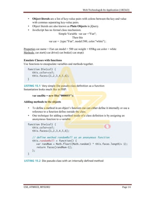 Object literals are a list of key-value pairs with colons between the key and value
with commas separating key-value pairs.
Object literals are also known as Plain Objects in jQuery.
JavaScript has no formal class mechanism.
Simple Variable var car ="Fiat";
Then this
var car = {type:"Fiat", model:500, color:"white"};
Properties car.name = Fiat car.model = 500 car.weight = 850kg car.color = white
Methods: car.start() car.drive() car.brake() car.stop()
Emulate Classes with functions
Use functions to encapsulate variables and methods together.
Instantiation looks much like in PHP:
var oneDie = new Die("0000FF");
Adding methods to the objects
reference to a function define outside the class.
One technique for adding a method inside of a class definition is by assigning an
anonymous function to a variable
 