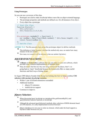 Using Prototypes
So you can use a prototype of the class.
Prototypes are used to make JavaScript behave more like an object-oriented language.
The prototype properties and methods are defined once for all instances of an object.
Every object has a prototype
This definition is better because it defines the method only once, no matter how many
instance of die are created.
How many ever created it will be reference to that one method. (fig below)
JQUERYFOUNDATIONS
A library or framework is software that you can utilize in your own software, which
provides some common implementations of standard ideas.
Many developers find that once they start using a framework like jQuery,
shortcuts and brief ways of doing things.
In August 2005 jQuery founder John Resig was looking into how to better combine CSS
selectors with succinct JavaScript notation.
Within 1 year AJAXand animations wereadded
Additional modules
jQuery UI extension
mobile device support
Continues to improve.
jQuery Selectors
When discussing basic JavaScript we introduced the getElementByID () and
querySelector() selector functions in JavaScript.
Although the advanced querySelector() methods allow selection of DOM elements based
on CSS selectors, it is only implemented in newest browsers
jQuery introduces its own way to select an element, which under the hood supports a
myriad of older browsers for you.
 