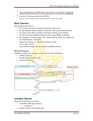 The relationship between DOM objects and selectors is so important in JavaScript
programming that the pseudo-class bearing the name of the framework, jQuery()
Is reserved for selecting elements from the DOM.
Because it is used so frequently, it has a shortcut notation and can be written as $()
Basic Selectors
The four basic selectors are:
$("*") Universal selector matches all elements (and is slow).
$("tag") Element selector matches all elements with the given element name.
$(".class") Class selector matches all elements with the given CSSclass.
$("#id") Id selector matches all elements with a given HTML id attribute.
For example, to select the single <div> elementwith id="grab" you would write:
var singleElement = $("#grab");
Toget a set of all the <a> elements the selector would
be: var allAs = $("a");
These selectors replace the use of getElementById() entirely.
More CSS Selectors
In addition to these basic selectors, you can use the other CSSselectors:
attribute selectors,
pseudo-element selectors, and
contextual selectors
Attribute Selector
Recall from CSS that you can select
by attribute with square brackets
[attribute]
Specify a value with an equals sign
 