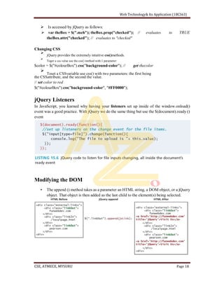 Is accessed by jQuery as follows:
var theBox = $(".meh"); theBox.prop("checked"); // evaluates to TRUE
theBox.attr("checked"); // evaluates to "checked"
Changing CSS
jQuery provides the extremely intuitive css()methods.
Toget a css value use the css() method with 1 parameter:
$color = $("#colourBox").css("background-color"); // get thecolor
Toset a CSSvariable use css() with two parameters: the first being
the CSSattribute, and the second the value.
// set color to red
$("#colourBox").css("background-color", "#FF0000");
jQuery Listeners
In JavaScript, you learned why having your listeners set up inside of the window.onload()
event was a good practice. With jQuery we do the same thing but use the $(document).ready ()
event
Modifying the DOM
The append () method takes as a parameter an HTML string, a DOM object, or a jQuery
object. That object is then added as the last child to the element(s) being selected.
 
