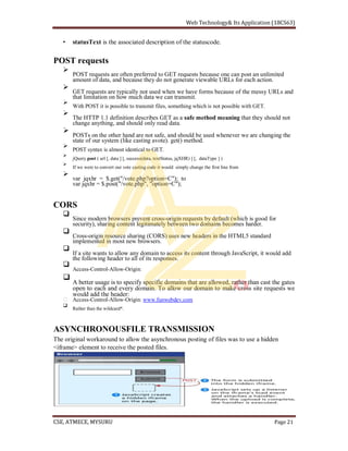 statusText is the associated description of the statuscode.
POST requests
POST requests are often preferred to GET requests because one can post an unlimited
amount of data, and because they do not generate viewable URLs for each action.
GET requests are typically not used when we have forms because of the messy URLs and
that limitation on how much data we can transmit.
With POST it is possible to transmit files, something which is not possible with GET.
The HTTP 1.1 definition describes GET as a safe method meaning that they should not
change anything, and should only read data.
POSTs on the other hand are not safe, and should be used whenever we are changing the
state of our system (like casting avote). get() method.
POST syntax is almost identical to GET.
jQuery.post ( url [, data ] [, success(data, textStatus, jqXHR) ] [, dataType ] )
If we were to convert our vote casting code it would simply change the first line from
var jqxhr = $.get("/vote.php?option=C"); to
var jqxhr = $.post("/vote.php", "option=C");
CORS
Since modern browsers prevent cross-origin requests by default (which is good for
security), sharing content legitimately between two domains becomes harder.
Cross-origin resource sharing (CORS) uses new headers in the HTML5 standard
implemented in most new browsers.
If a site wants to allow any domain to access its content through JavaScript, it would add
the following header to all of its responses.
Access-Control-Allow-Origin:
A better usage is to specify specific domains that are allowed, rather than cast the gates
open to each and every domain. To allow our domain to make cross site requests we
would add the header:
Access-Control-Allow-Origin: www.funwebdev.com
Rather than the wildcard*.
ASYNCHRONOUSFILE TRANSMISSION
The original workaround to allow the asynchronous posting of files was to use a hidden
<iframe> element to receive the posted files.
 