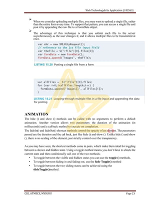When we consider uploading multiple files, you may want to upload a single file, rather
than the entire form every time. To support that pattern, you can access a single file and
post it by appending the raw file to a FormData object.
The advantage of this technique is that you submit each file to the server
asynchronously as the user changes it; and it allows multiple files to be transmitted at
once.
ANIMATION
The hide () and show () methods can be called with no arguments to perform a default
animation. Another version allows two parameters: the duration of the animation (in
milliseconds) and a cal back method to execute on completion.
The fadeIn() and fadeOut() shortcut methods control the opacity of an element. The parameters
passed are the duration and the cal back, just like hide () and show (). Unlike hide () and show
(), there is no scaling of the element, just strictly control over the transparency.
As you may have seen, the shortcut methods come in pairs, which make them ideal for toggling
current state and then conditionally call one of the two methods;
To toggle between the visible and hidden states you can use the toggle () methods.
To toggle between fading in and fading out, use the fade Toggle() method
To toggle between the two sliding states can be achieved using the
slideToggle()method.
 