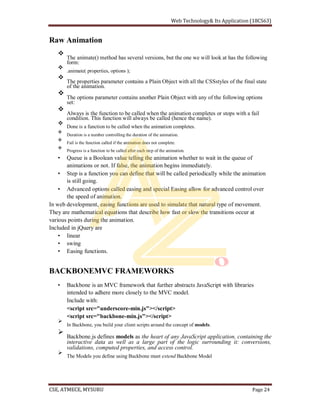 Raw Animation
The animate() method has several versions, but the one we will look at has the following
form:
.animate( properties, options );
The properties parameter contains a Plain Object with all the CSSstyles of the final state
of the animation.
The options parameter contains another Plain Object with any of the following options
set:
Always is the function to be called when the animation completes or stops with a fail
condition. This function will always be called (hence the name).
Done is a function to be called when the animation completes.
Duration is a number controlling the duration of the animation.
Fail is the function called if the animation does not complete.
Progress is a function to be called after each step of the animation.
Queue is a Boolean value telling the animation whether to wait in the queue of
animations or not. If false, the animation begins immediately.
Step is a function you can define that will be called periodically while the animation
is still going.
Advanced options called easing and special Easing allow for advanced control over
the speed of animation.
In web development, easing functions are used to simulate that natural type of movement.
They are mathematical equations that describe how fast or slow the transitions occur at
various points during the animation.
Included in jQuery are
linear
swing
Easing functions.
BACKBONEMVC FRAMEWORKS
Backbone is an MVC framework that further abstracts JavaScript with libraries
intended to adhere more closely to the MVC model.
Include with:
<script src="underscore-min.js"></script>
<script src="backbone-min.js"></script>
In Backbone, you build your client scripts around the concept of models.
Backbone.js defines models as the heart of any JavaScript application, containing the
interactive data as well as a large part of the logic surrounding it: conversions,
validations, computed properties, and access control.
The Models you define using Backbone must extend Backbone Model
 