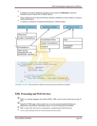 In addition to models, Backbone introduces the concept of Collections, which are
normally used to contain lists of Model objects.
These collections have advanced features and like a database can have indexes to improve
search performance.
XML Processing and Web Services
XML is a markup language, but unlike HTML, XML can be used to mark up any type of
data.
Benefits of XML data is that as plain text, it can be read and transferred between
applications and different operating systems as well as being human-readable.
XML is used on the web server to communicate asynchronously with the browser
Used as a data interchange format for moving information between systems
 