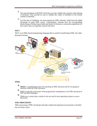 The main drawback with DTD is that they can only validate the existence and ordering
of elements. They provide no way to validate the values of attributes or the textual
content of elements.
For this type of validation, one must instead use XML schemas, which have the added
advantage of using XML syntax. Unfortunately, schemas have the corresponding
disadvantage of being long-winded and harder for humans to read and comprehend; for
this reason, they are typically created with tools.
XSLT
XSLT is an XML-based programming language that is used for transforming XML into other
document formats
XPath
XPath is a standardized syntax for searching an XML document and for navigating to
elements within the XML document
XPath is typically used as part of the programmatic manipulation of an XML document in
PHP and other languages
XPath uses a syntax that is similar to the one used in most operating systems to access
directories.
XML PROCESSING
XML processing in PHP, JavaScript and other modern development environments is divided
into two basic styles:
 