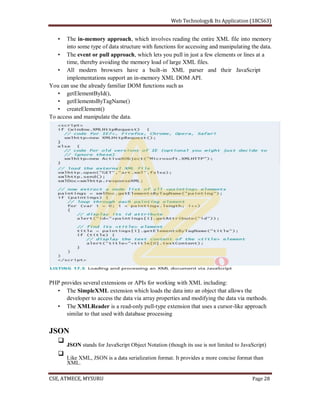 The in-memory approach, which involves reading the entire XML file into memory
into some type of data structure with functions for accessing and manipulating the data.
The event or pull approach, which lets you pull in just a few elements or lines at a
time, thereby avoiding the memory load of large XML files.
All modern browsers have a built-in XML parser and their JavaScript
implementations support an in-memory XML DOM API.
You can use the already familiar DOM functions such as
getElementById(),
getElementsByTagName()
createElement()
To access and manipulate the data.
PHP provides several extensions or APIs for working with XML including:
The SimpleXML extension which loads the data into an object that allows the
developer to access the data via array properties and modifying the data via methods.
The XMLReader is a read-only pull-type extension that uses a cursor-like approach
similar to that used with database processing
JSON
JSON stands for JavaScript Object Notation (though its use is not limited to JavaScript)
Like XML, JSON is a data serialization format. It provides a more concise format than
XML.
 