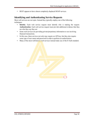REST appears to have almost completely displaced SOAP services.
Identifying and Authenticating Service Requests
Most web services are not open. Instead they typically employ one of the following
techniques:
Identity. Each web service request must identify who is making the request.
Authentication. Each web service request must provide additional evidence that they
are who they say they are
Some web services are providing private/proprietary information or are involving
financial transactions.
In this case, these services not only may require an API key, but they also require
some type of user name and password in order to perform an authorization.
Many of the most well-known web services instead make use of the O Auth standard.
 