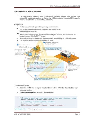 URL rewriting in Apache and linux
The mod_rewrite module uses a rule-based rewriting engine that utilizes Perl
compatible regular expressions to change the URLs so that the requested URL can be
mapped or redirected to another URL internally.
COOKIES
Cookies are a client-side approach for persisting state information.
They are name=value pairs that are saved within one or more text files that are
managed by the browser.
While cookie information is stored and retrieved by the browser, the information in a
cookie travels within the HTTP header.
Sites that use cookies should not depend on their availability for critical features
The user can delete cookies or tamper with them
Two kinds of Cookie
A session cookie has no expiry stated and thus will be deleted at the end of the user
browsing session.
Persistent cookies have an expiry date specified;
 