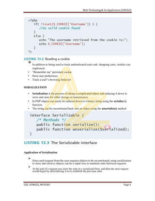 In addition to being used to track authenticated users and shopping carts, cookies can
implement:
Store user preferences
browsing behavior
SERIALIZATION
Serialization is the process of taking a complicated object and reducing it down to
zeros and ones for either storage or transmission.
In PHP objects can easily be reduced down to a binary string using the serialize ()
function.
The string can be reconstituted back into an object using the unserialize() method
Application of Serialization
Since each request from the user requires objects to be reconstituted, using serialization
to store and retrieve objects can be a rapid way to maintain state between requests.
At the end of a request you store the state in a serialized form, and then the next request
would begin by deserializing it to re establish the previous state.
 