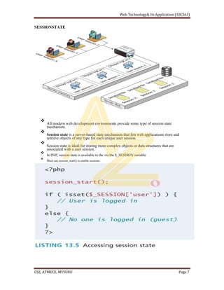SESSIONSTATE
All modern web development environments provide some type of session state
mechanism.
Session state is a server-based state mechanism that lets web applications store and
retrieve objects of any type for each unique user session.
Session state is ideal for storing more complex objects or data structures that are
associated with a user session.
In PHP, session state is available to the via the $_SESSION variable
Must use session_start() to enable sessions.
 