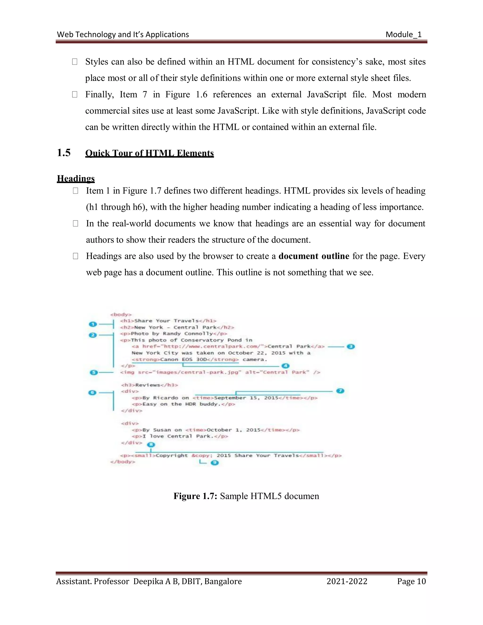Web Technology and It’s Applications Module_1
Assistant. Professor Deepika A B, DBIT, Bangalore 2021-2022 Page 10
Styles can also be defined within an HTML document for consistency’s sake, most sites
place most or all of their style definitions within one or more external style sheet files.
Finally, Item 7 in Figure 1.6 references an external JavaScript file. Most modern
commercial sites use at least some JavaScript. Like with style definitions, JavaScript code
can be written directly within the HTML or contained within an external file.
1.5 Quick Tour of HTML Elements
Headings
Item 1 in Figure 1.7 defines two different headings. HTML provides six levels of heading
(h1 through h6), with the higher heading number indicating a heading of less importance.
In the real-world documents we know that headings are an essential way for document
authors to show their readers the structure of the document.
Headings are also used by the browser to create a document outline for the page. Every
web page has a document outline. This outline is not something that we see.
Figure 1.7: Sample HTML5 documen
 