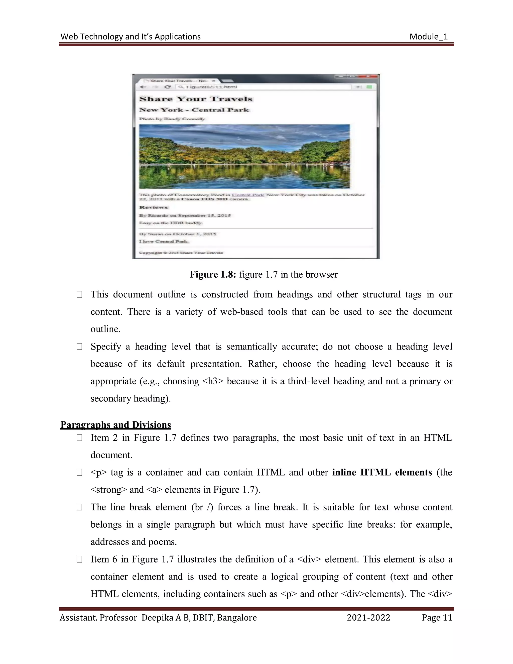 Web Technology and It’s Applications Module_1
Assistant. Professor Deepika A B, DBIT, Bangalore 2021-2022 Page 11
Figure 1.8: figure 1.7 in the browser
This document outline is constructed from headings and other structural tags in our
content. There is a variety of web-based tools that can be used to see the document
outline.
Specify a heading level that is semantically accurate; do not choose a heading level
because of its default presentation. Rather, choose the heading level because it is
appropriate (e.g., choosing <h3> because it is a third-level heading and not a primary or
secondary heading).
Paragraphs and Divisions
Item 2 in Figure 1.7 defines two paragraphs, the most basic unit of text in an HTML
document.
<p> tag is a container and can contain HTML and other inline HTML elements (the
<strong> and <a> elements in Figure 1.7).
The line break element (br /) forces a line break. It is suitable for text whose content
belongs in a single paragraph but which must have specific line breaks: for example,
addresses and poems.
Item 6 in Figure 1.7 illustrates the definition of a <div> element. This element is also a
container element and is used to create a logical grouping of content (text and other
HTML elements, including containers such as <p> and other <div>elements). The <div>
 
