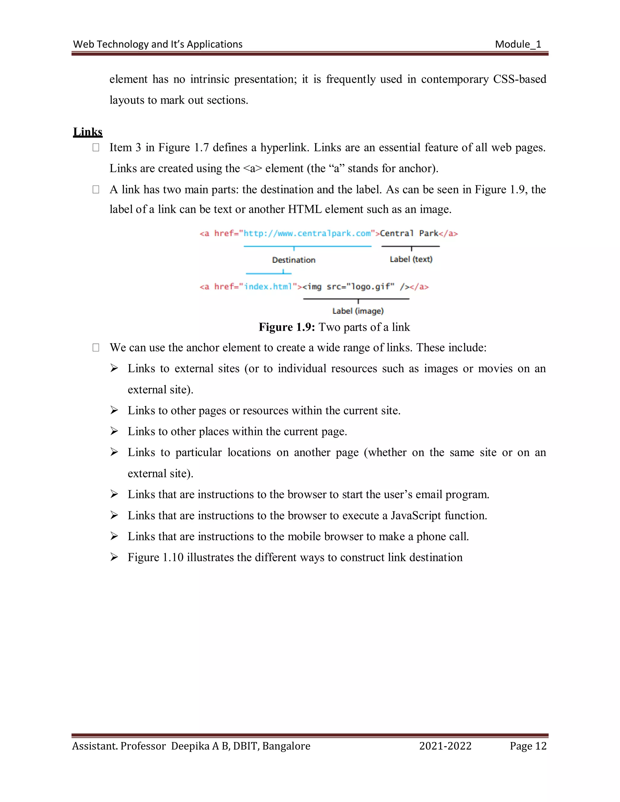 Web Technology and It’s Applications Module_1
Assistant. Professor Deepika A B, DBIT, Bangalore 2021-2022 Page 12
element has no intrinsic presentation; it is frequently used in contemporary CSS-based
layouts to mark out sections.
Links
Item 3 in Figure 1.7 defines a hyperlink. Links are an essential feature of all web pages.
Links are created using the <a> element (the “a” stands for anchor).
A link has two main parts: the destination and the label. As can be seen in Figure 1.9, the
label of a link can be text or another HTML element such as an image.
Figure 1.9: Two parts of a link
We can use the anchor element to create a wide range of links. These include:
 Links to external sites (or to individual resources such as images or movies on an
external site).
 Links to other pages or resources within the current site.
 Links to other places within the current page.
 Links to particular locations on another page (whether on the same site or on an
external site).
 Links that are instructions to the browser to start the user’s email program.
 Links that are instructions to the browser to execute a JavaScript function.
 Links that are instructions to the mobile browser to make a phone call.
 Figure 1.10 illustrates the different ways to construct link destination
 