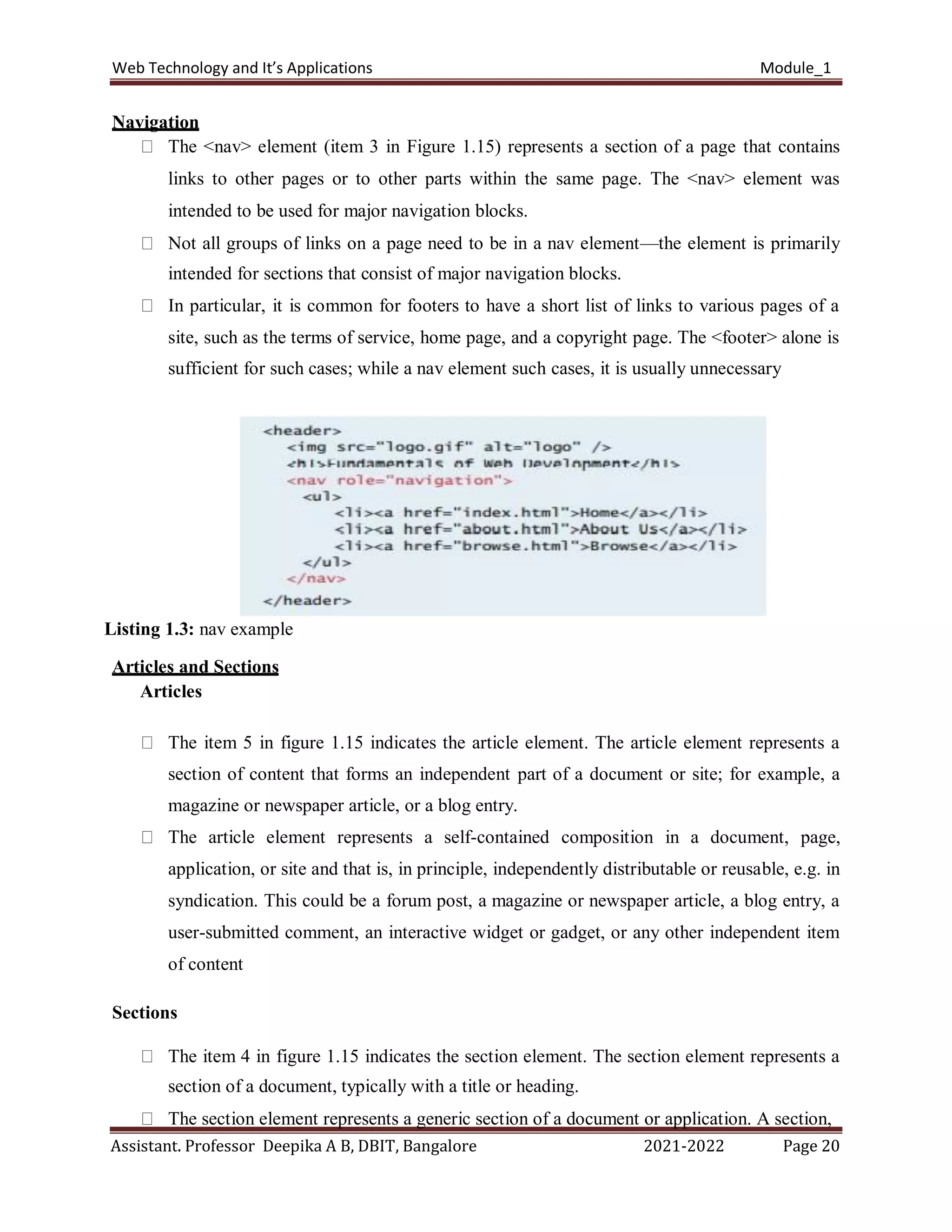 Web Technology and It’s Applications Module_1
Assistant. Professor Deepika A B, DBIT, Bangalore 2021-2022 Page 20
Navigation
The <nav> element (item 3 in Figure 1.15) represents a section of a page that contains
links to other pages or to other parts within the same page. The <nav> element was
intended to be used for major navigation blocks.
Not all groups of links on a page need to be in a nav element—the element is primarily
intended for sections that consist of major navigation blocks.
In particular, it is common for footers to have a short list of links to various pages of a
site, such as the terms of service, home page, and a copyright page. The <footer> alone is
sufficient for such cases; while a nav element such cases, it is usually unnecessary
Listing 1.3: nav example
Articles and Sections
Articles
The item 5 in figure 1.15 indicates the article element. The article element represents a
section of content that forms an independent part of a document or site; for example, a
magazine or newspaper article, or a blog entry.
The article element represents a self-contained composition in a document, page,
application, or site and that is, in principle, independently distributable or reusable, e.g. in
syndication. This could be a forum post, a magazine or newspaper article, a blog entry, a
user-submitted comment, an interactive widget or gadget, or any other independent item
of content
Sections
The item 4 in figure 1.15 indicates the section element. The section element represents a
section of a document, typically with a title or heading.
The section element represents a generic section of a document or application. A section,
 