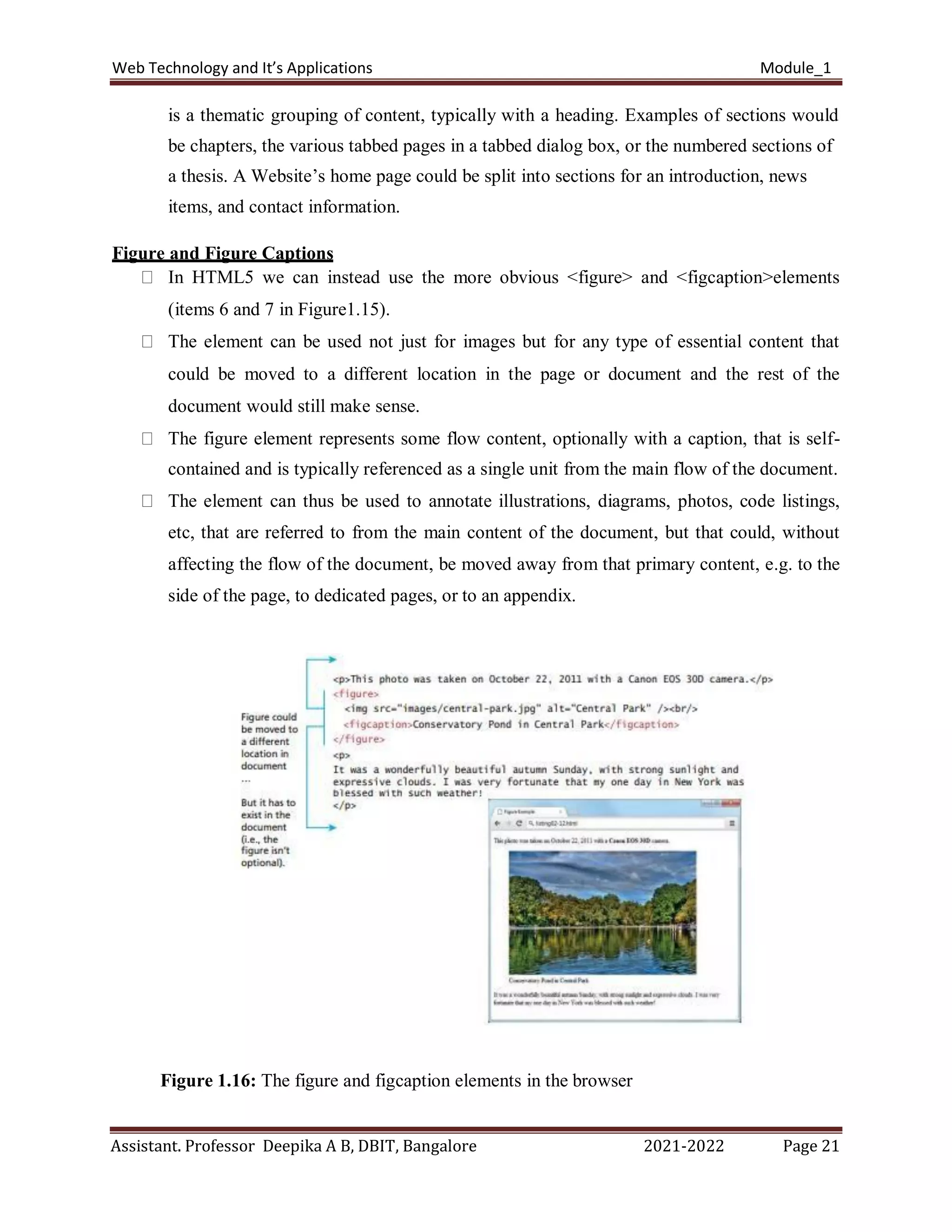 Web Technology and It’s Applications Module_1
Assistant. Professor Deepika A B, DBIT, Bangalore 2021-2022 Page 21
is a thematic grouping of content, typically with a heading. Examples of sections would
be chapters, the various tabbed pages in a tabbed dialog box, or the numbered sections of
a thesis. A Website’s home page could be split into sections for an introduction, news
items, and contact information.
Figure and Figure Captions
In HTML5 we can instead use the more obvious <figure> and <figcaption>elements
(items 6 and 7 in Figure1.15).
The element can be used not just for images but for any type of essential content that
could be moved to a different location in the page or document and the rest of the
document would still make sense.
The figure element represents some flow content, optionally with a caption, that is self-
contained and is typically referenced as a single unit from the main flow of the document.
The element can thus be used to annotate illustrations, diagrams, photos, code listings,
etc, that are referred to from the main content of the document, but that could, without
affecting the flow of the document, be moved away from that primary content, e.g. to the
side of the page, to dedicated pages, or to an appendix.
Figure 1.16: The figure and figcaption elements in the browser
 