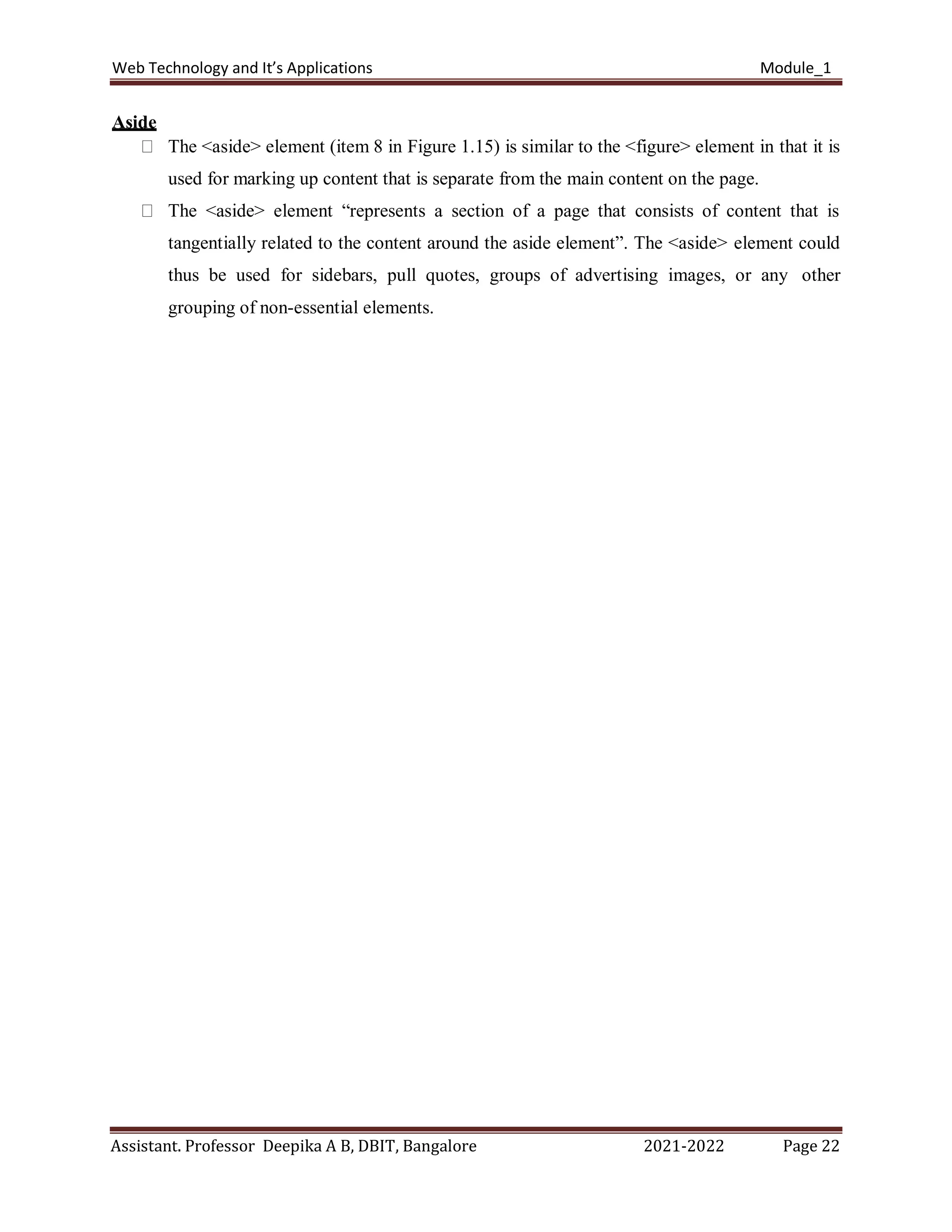 Web Technology and It’s Applications Module_1
Assistant. Professor Deepika A B, DBIT, Bangalore 2021-2022 Page 22
Aside
The <aside> element (item 8 in Figure 1.15) is similar to the <figure> element in that it is
used for marking up content that is separate from the main content on the page.
The <aside> element “represents a section of a page that consists of content that is
tangentially related to the content around the aside element”. The <aside> element could
thus be used for sidebars, pull quotes, groups of advertising images, or any other
grouping of non-essential elements.
 