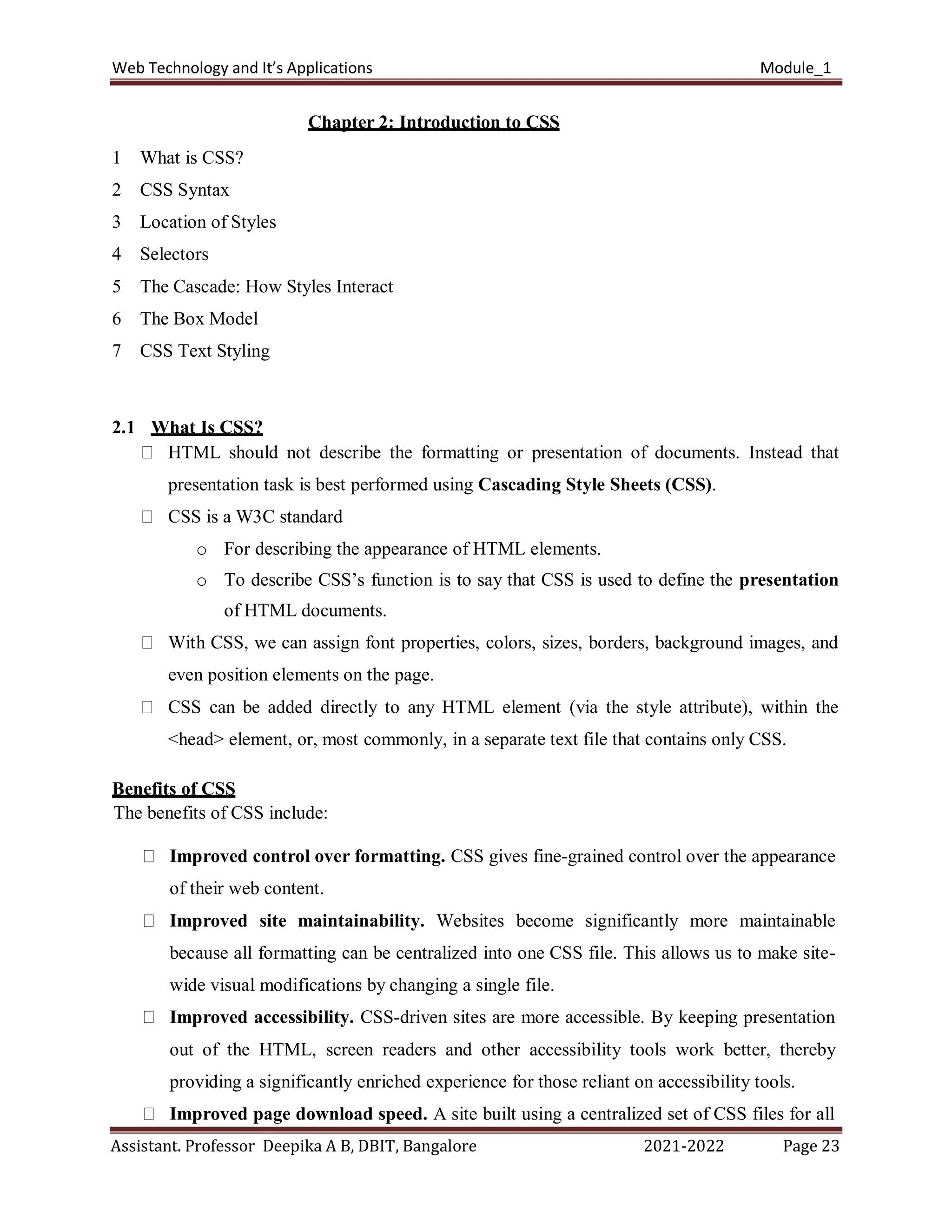 Web Technology and It’s Applications Module_1
Assistant. Professor Deepika A B, DBIT, Bangalore 2021-2022 Page 23
Chapter 2: Introduction to CSS
1 What is CSS?
2 CSS Syntax
3 Location of Styles
4 Selectors
5 The Cascade: How Styles Interact
6 The Box Model
7 CSS Text Styling
2.1 What Is CSS?
HTML should not describe the formatting or presentation of documents. Instead that
presentation task is best performed using Cascading Style Sheets (CSS).
CSS is a W3C standard
o For describing the appearance of HTML elements.
o To describe CSS’s function is to say that CSS is used to define the presentation
of HTML documents.
With CSS, we can assign font properties, colors, sizes, borders, background images, and
even position elements on the page.
CSS can be added directly to any HTML element (via the style attribute), within the
<head> element, or, most commonly, in a separate text file that contains only CSS.
Benefits of CSS
The benefits of CSS include:
Improved control over formatting. CSS gives fine-grained control over the appearance
of their web content.
Improved site maintainability. Websites become significantly more maintainable
because all formatting can be centralized into one CSS file. This allows us to make site-
wide visual modifications by changing a single file.
Improved accessibility. CSS-driven sites are more accessible. By keeping presentation
out of the HTML, screen readers and other accessibility tools work better, thereby
providing a significantly enriched experience for those reliant on accessibility tools.
Improved page download speed. A site built using a centralized set of CSS files for all
 