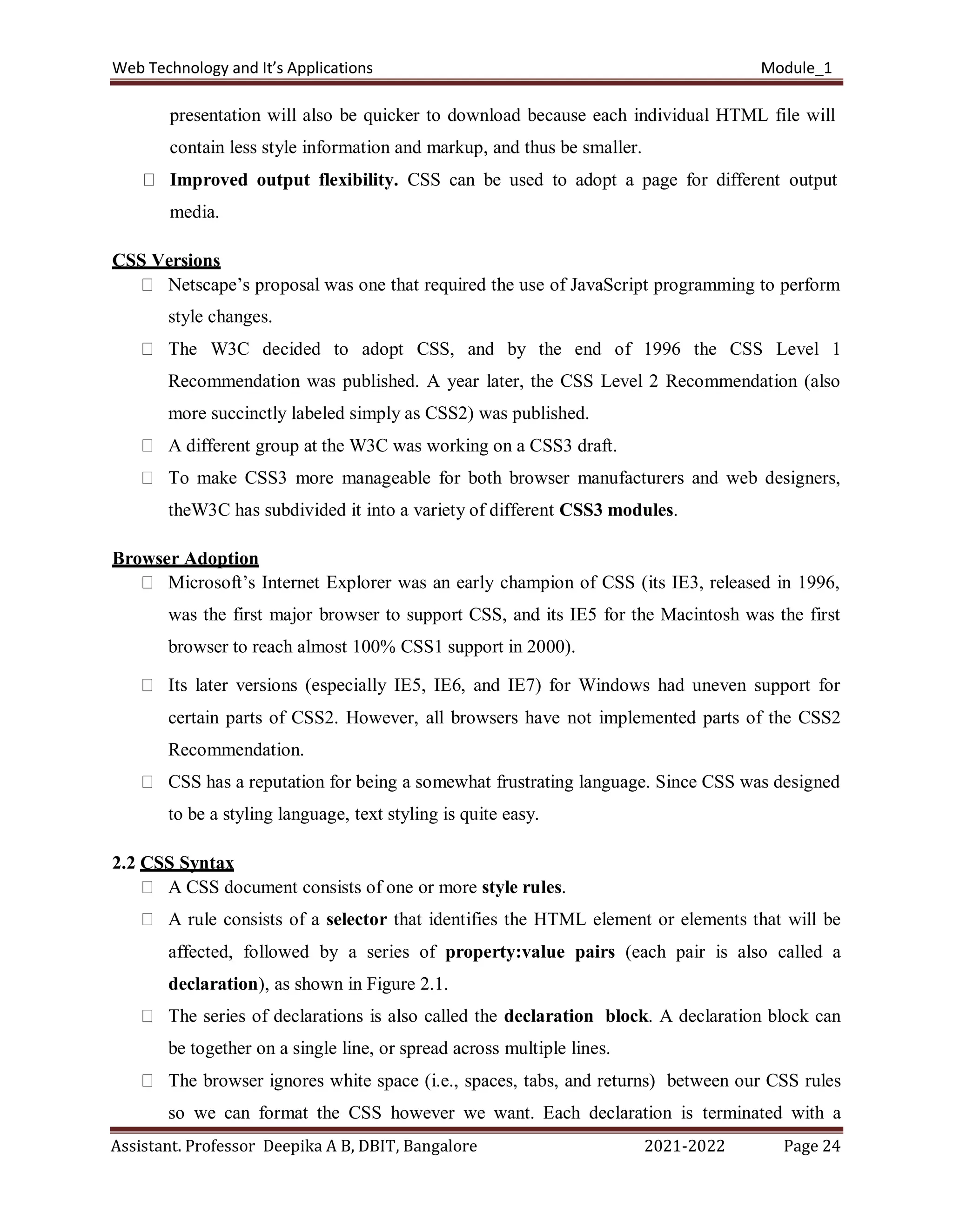 Web Technology and It’s Applications Module_1
Assistant. Professor Deepika A B, DBIT, Bangalore 2021-2022 Page 24
presentation will also be quicker to download because each individual HTML file will
contain less style information and markup, and thus be smaller.
Improved output flexibility. CSS can be used to adopt a page for different output
media.
CSS Versions
Netscape’s proposal was one that required the use of JavaScript programming to perform
style changes.
The W3C decided to adopt CSS, and by the end of 1996 the CSS Level 1
Recommendation was published. A year later, the CSS Level 2 Recommendation (also
more succinctly labeled simply as CSS2) was published.
A different group at the W3C was working on a CSS3 draft.
To make CSS3 more manageable for both browser manufacturers and web designers,
theW3C has subdivided it into a variety of different CSS3 modules.
Browser Adoption
Microsoft’s Internet Explorer was an early champion of CSS (its IE3, released in 1996,
was the first major browser to support CSS, and its IE5 for the Macintosh was the first
browser to reach almost 100% CSS1 support in 2000).
Its later versions (especially IE5, IE6, and IE7) for Windows had uneven support for
certain parts of CSS2. However, all browsers have not implemented parts of the CSS2
Recommendation.
CSS has a reputation for being a somewhat frustrating language. Since CSS was designed
to be a styling language, text styling is quite easy.
2.2 CSS Syntax
A CSS document consists of one or more style rules.
A rule consists of a selector that identifies the HTML element or elements that will be
affected, followed by a series of property:value pairs (each pair is also called a
declaration), as shown in Figure 2.1.
The series of declarations is also called the declaration block. A declaration block can
be together on a single line, or spread across multiple lines.
The browser ignores white space (i.e., spaces, tabs, and returns) between our CSS rules
so we can format the CSS however we want. Each declaration is terminated with a
 