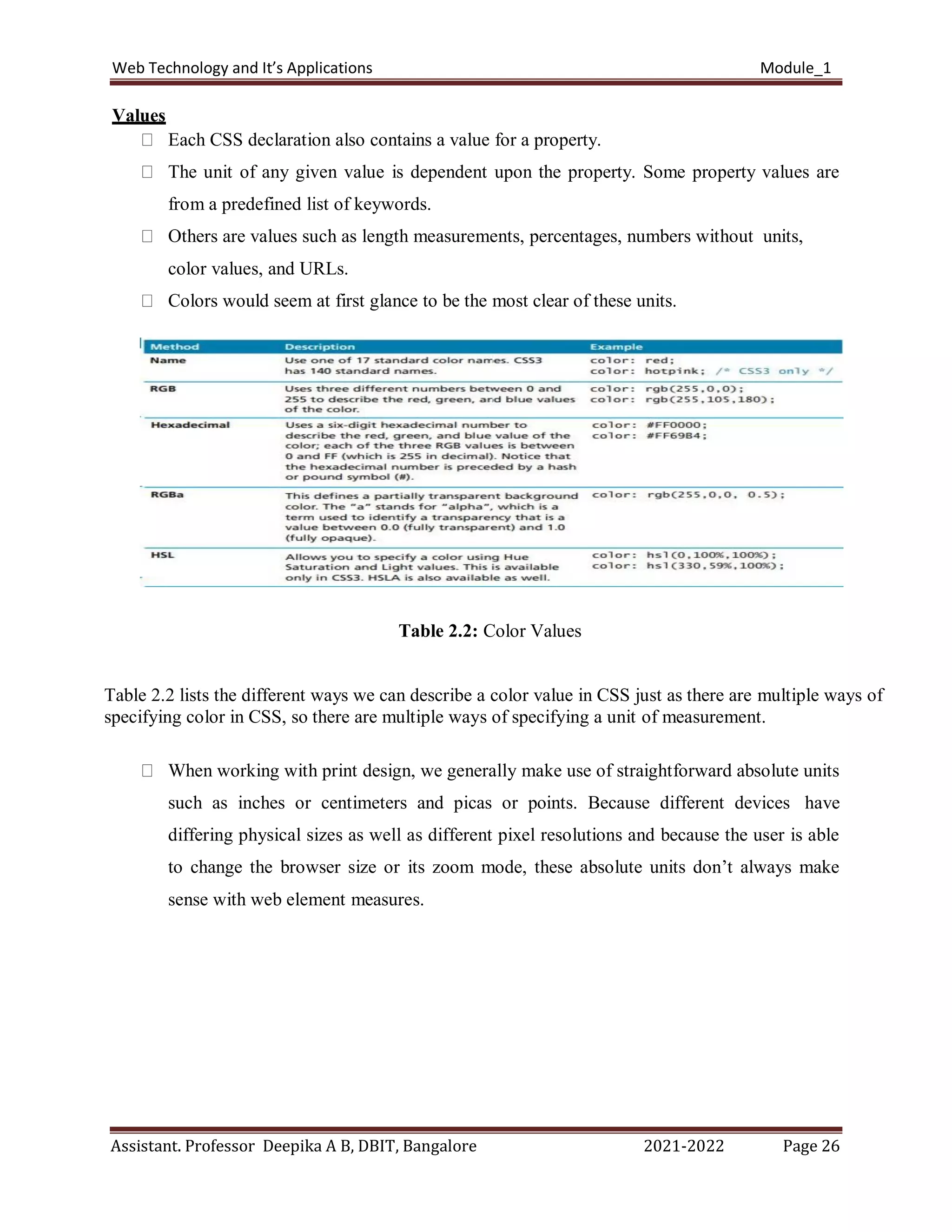 Web Technology and It’s Applications Module_1
Assistant. Professor Deepika A B, DBIT, Bangalore 2021-2022 Page 26
Values
Each CSS declaration also contains a value for a property.
The unit of any given value is dependent upon the property. Some property values are
from a predefined list of keywords.
Others are values such as length measurements, percentages, numbers without units,
color values, and URLs.
Colors would seem at first glance to be the most clear of these units.
Table 2.2: Color Values
Table 2.2 lists the different ways we can describe a color value in CSS just as there are multiple ways of
specifying color in CSS, so there are multiple ways of specifying a unit of measurement.
When working with print design, we generally make use of straightforward absolute units
such as inches or centimeters and picas or points. Because different devices have
differing physical sizes as well as different pixel resolutions and because the user is able
to change the browser size or its zoom mode, these absolute units don’t always make
sense with web element measures.
 