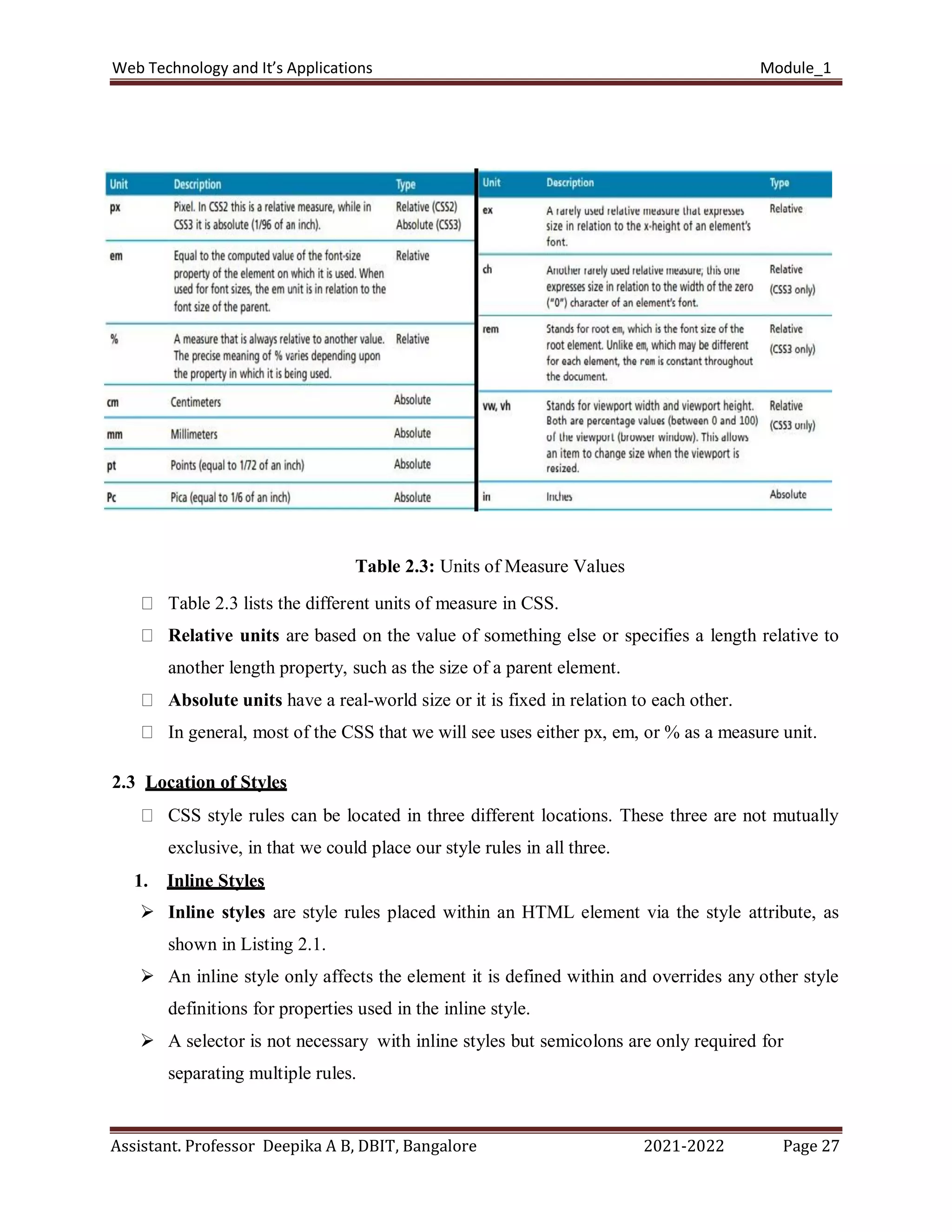 Web Technology and It’s Applications Module_1
Assistant. Professor Deepika A B, DBIT, Bangalore 2021-2022 Page 27
Table 2.3: Units of Measure Values
Table 2.3 lists the different units of measure in CSS.
Relative units are based on the value of something else or specifies a length relative to
another length property, such as the size of a parent element.
Absolute units have a real-world size or it is fixed in relation to each other.
In general, most of the CSS that we will see uses either px, em, or % as a measure unit.
2.3 Location of Styles
CSS style rules can be located in three different locations. These three are not mutually
exclusive, in that we could place our style rules in all three.
1. Inline Styles
 Inline styles are style rules placed within an HTML element via the style attribute, as
shown in Listing 2.1.
 An inline style only affects the element it is defined within and overrides any other style
definitions for properties used in the inline style.
 A selector is not necessary with inline styles but semicolons are only required for
separating multiple rules.
 
