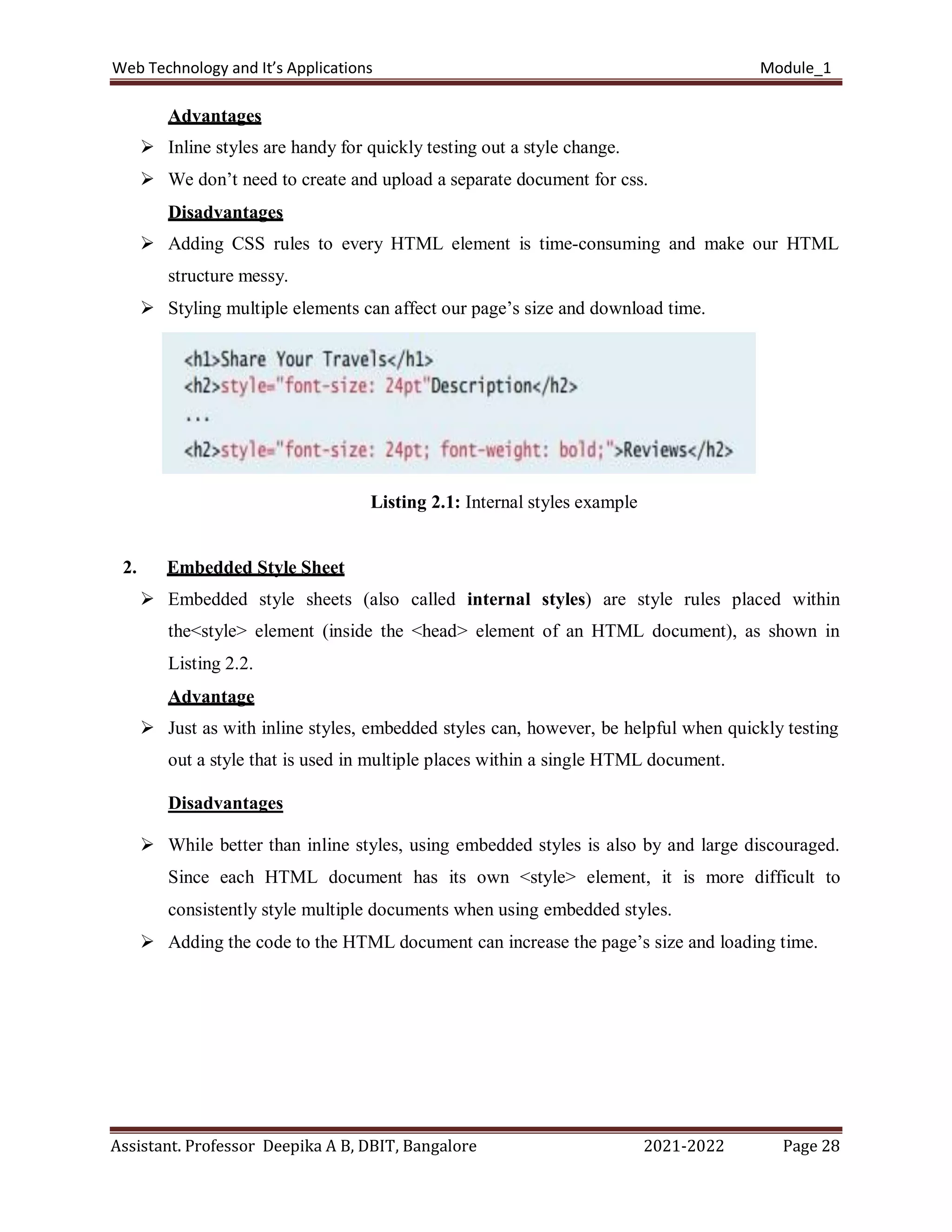 Web Technology and It’s Applications Module_1
Assistant. Professor Deepika A B, DBIT, Bangalore 2021-2022 Page 28
Advantages
 Inline styles are handy for quickly testing out a style change.
 We don’t need to create and upload a separate document for css.
Disadvantages
 Adding CSS rules to every HTML element is time-consuming and make our HTML
structure messy.
 Styling multiple elements can affect our page’s size and download time.
Listing 2.1: Internal styles example
2. Embedded Style Sheet
 Embedded style sheets (also called internal styles) are style rules placed within
the<style> element (inside the <head> element of an HTML document), as shown in
Listing 2.2.
Advantage
 Just as with inline styles, embedded styles can, however, be helpful when quickly testing
out a style that is used in multiple places within a single HTML document.
Disadvantages
 While better than inline styles, using embedded styles is also by and large discouraged.
Since each HTML document has its own <style> element, it is more difficult to
consistently style multiple documents when using embedded styles.
 Adding the code to the HTML document can increase the page’s size and loading time.
 