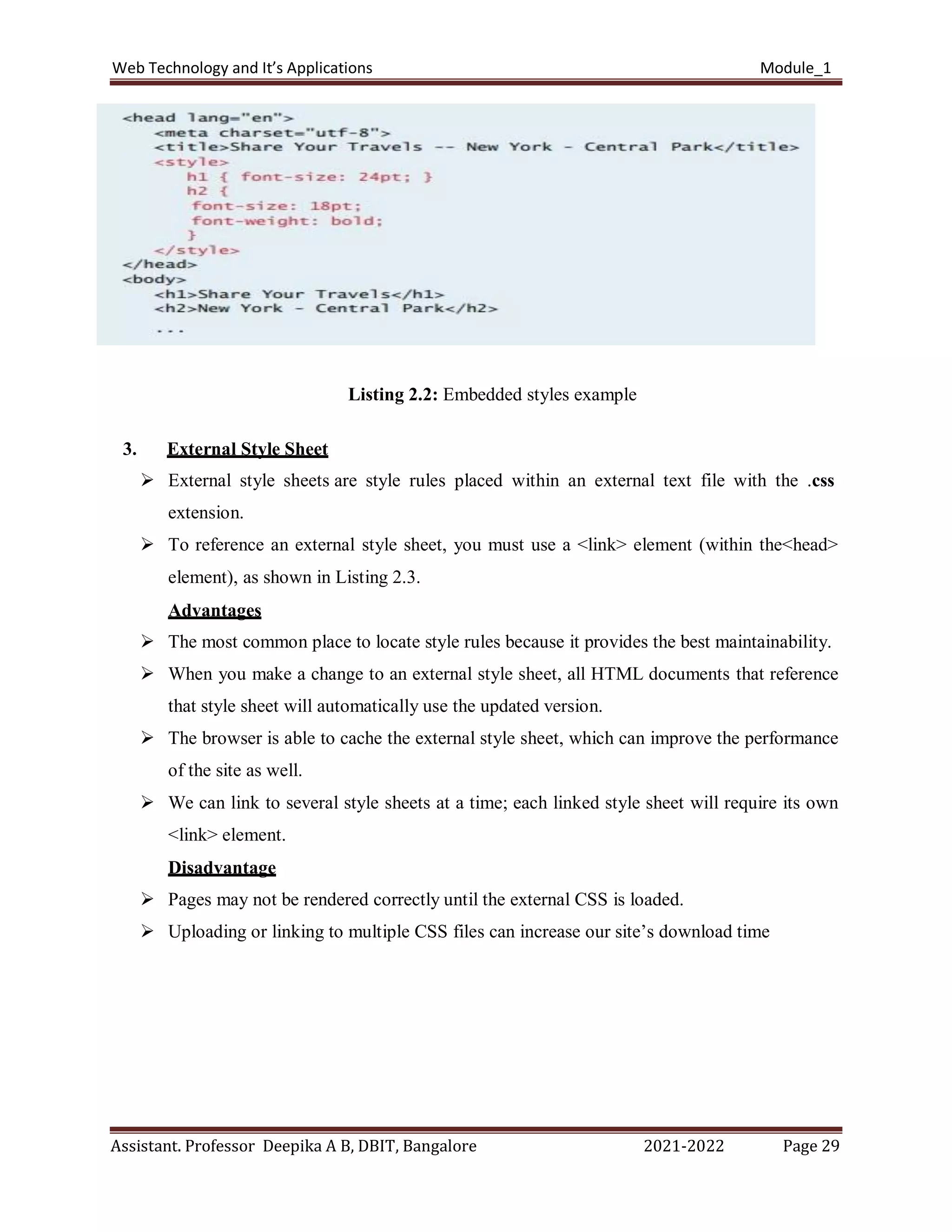 Web Technology and It’s Applications Module_1
Assistant. Professor Deepika A B, DBIT, Bangalore 2021-2022 Page 29
Listing 2.2: Embedded styles example
3. External Style Sheet
 External style sheets are style rules placed within an external text file with the .css
extension.
 To reference an external style sheet, you must use a <link> element (within the<head>
element), as shown in Listing 2.3.
Advantages
 The most common place to locate style rules because it provides the best maintainability.
 When you make a change to an external style sheet, all HTML documents that reference
that style sheet will automatically use the updated version.
 The browser is able to cache the external style sheet, which can improve the performance
of the site as well.
 We can link to several style sheets at a time; each linked style sheet will require its own
<link> element.
Disadvantage
 Pages may not be rendered correctly until the external CSS is loaded.
 Uploading or linking to multiple CSS files can increase our site’s download time
 