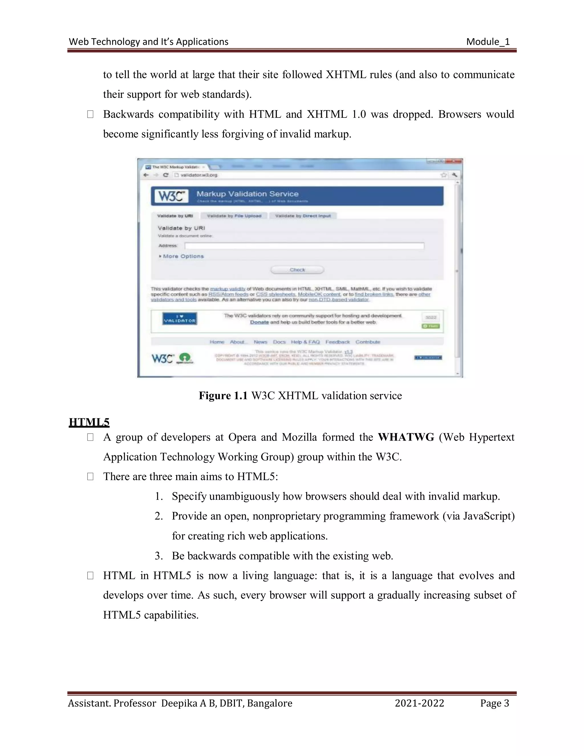 Web Technology and It’s Applications Module_1
Assistant. Professor Deepika A B, DBIT, Bangalore 2021-2022 Page 3
to tell the world at large that their site followed XHTML rules (and also to communicate
their support for web standards).
Backwards compatibility with HTML and XHTML 1.0 was dropped. Browsers would
become significantly less forgiving of invalid markup.
Figure 1.1 W3C XHTML validation service
HTML5
A group of developers at Opera and Mozilla formed the WHATWG (Web Hypertext
Application Technology Working Group) group within the W3C.
There are three main aims to HTML5:
1. Specify unambiguously how browsers should deal with invalid markup.
2. Provide an open, nonproprietary programming framework (via JavaScript)
for creating rich web applications.
3. Be backwards compatible with the existing web.
HTML in HTML5 is now a living language: that is, it is a language that evolves and
develops over time. As such, every browser will support a gradually increasing subset of
HTML5 capabilities.
 