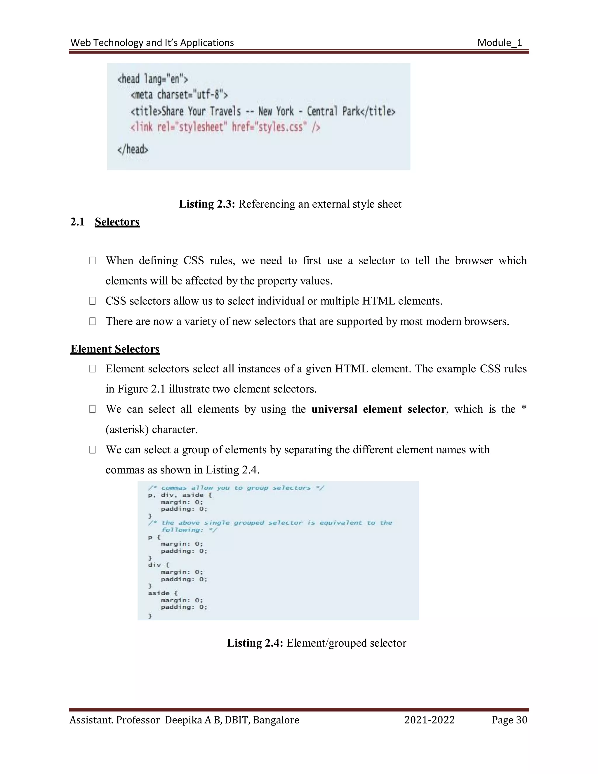 Web Technology and It’s Applications Module_1
Assistant. Professor Deepika A B, DBIT, Bangalore 2021-2022 Page 30
Listing 2.3: Referencing an external style sheet
2.1 Selectors
When defining CSS rules, we need to first use a selector to tell the browser which
elements will be affected by the property values.
CSS selectors allow us to select individual or multiple HTML elements.
There are now a variety of new selectors that are supported by most modern browsers.
Element Selectors
Element selectors select all instances of a given HTML element. The example CSS rules
in Figure 2.1 illustrate two element selectors.
We can select all elements by using the universal element selector, which is the *
(asterisk) character.
We can select a group of elements by separating the different element names with
commas as shown in Listing 2.4.
Listing 2.4: Element/grouped selector
 