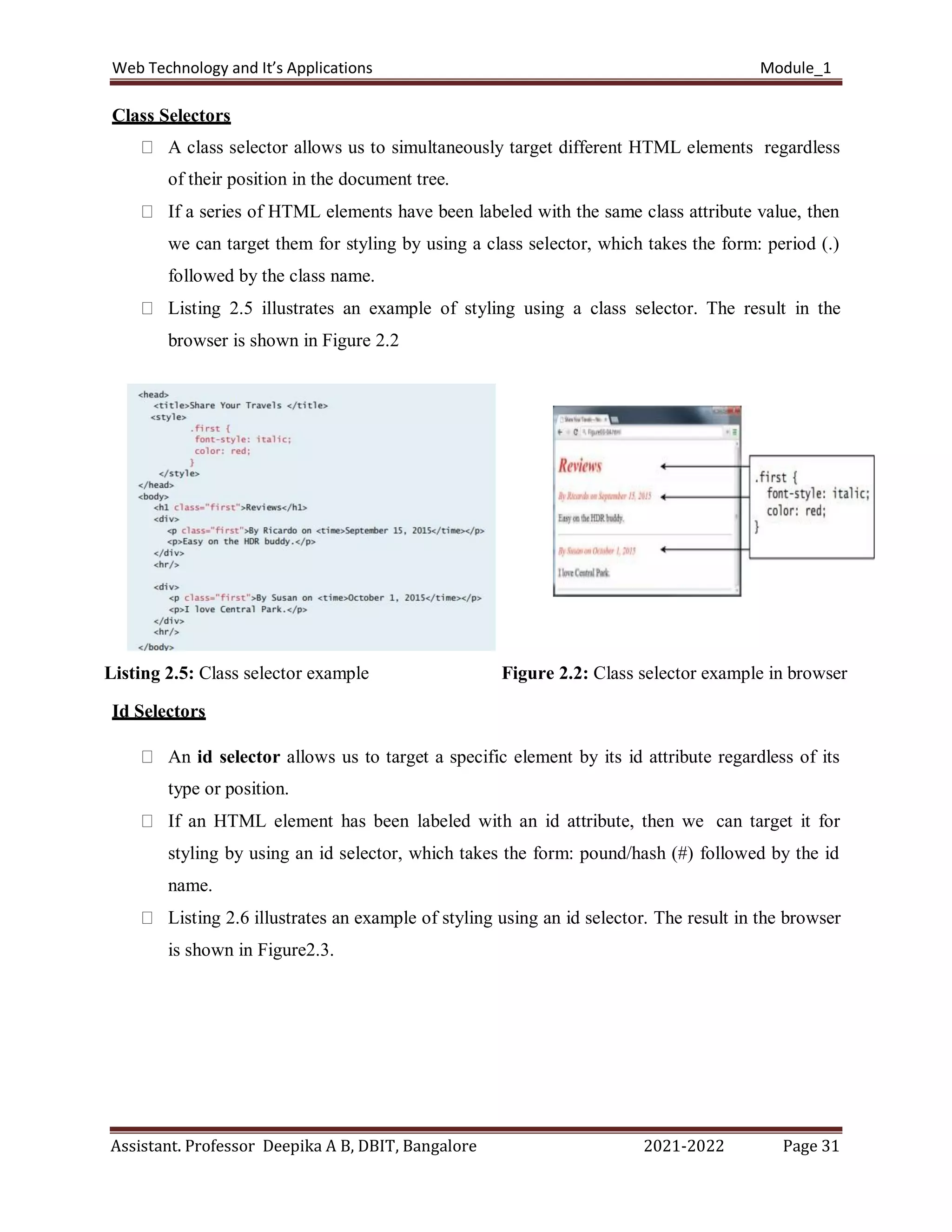 Web Technology and It’s Applications Module_1
Assistant. Professor Deepika A B, DBIT, Bangalore 2021-2022 Page 31
Class Selectors
A class selector allows us to simultaneously target different HTML elements regardless
of their position in the document tree.
If a series of HTML elements have been labeled with the same class attribute value, then
we can target them for styling by using a class selector, which takes the form: period (.)
followed by the class name.
Listing 2.5 illustrates an example of styling using a class selector. The result in the
browser is shown in Figure 2.2
Listing 2.5: Class selector example Figure 2.2: Class selector example in browser
Id Selectors
An id selector allows us to target a specific element by its id attribute regardless of its
type or position.
If an HTML element has been labeled with an id attribute, then we can target it for
styling by using an id selector, which takes the form: pound/hash (#) followed by the id
name.
Listing 2.6 illustrates an example of styling using an id selector. The result in the browser
is shown in Figure2.3.
 
