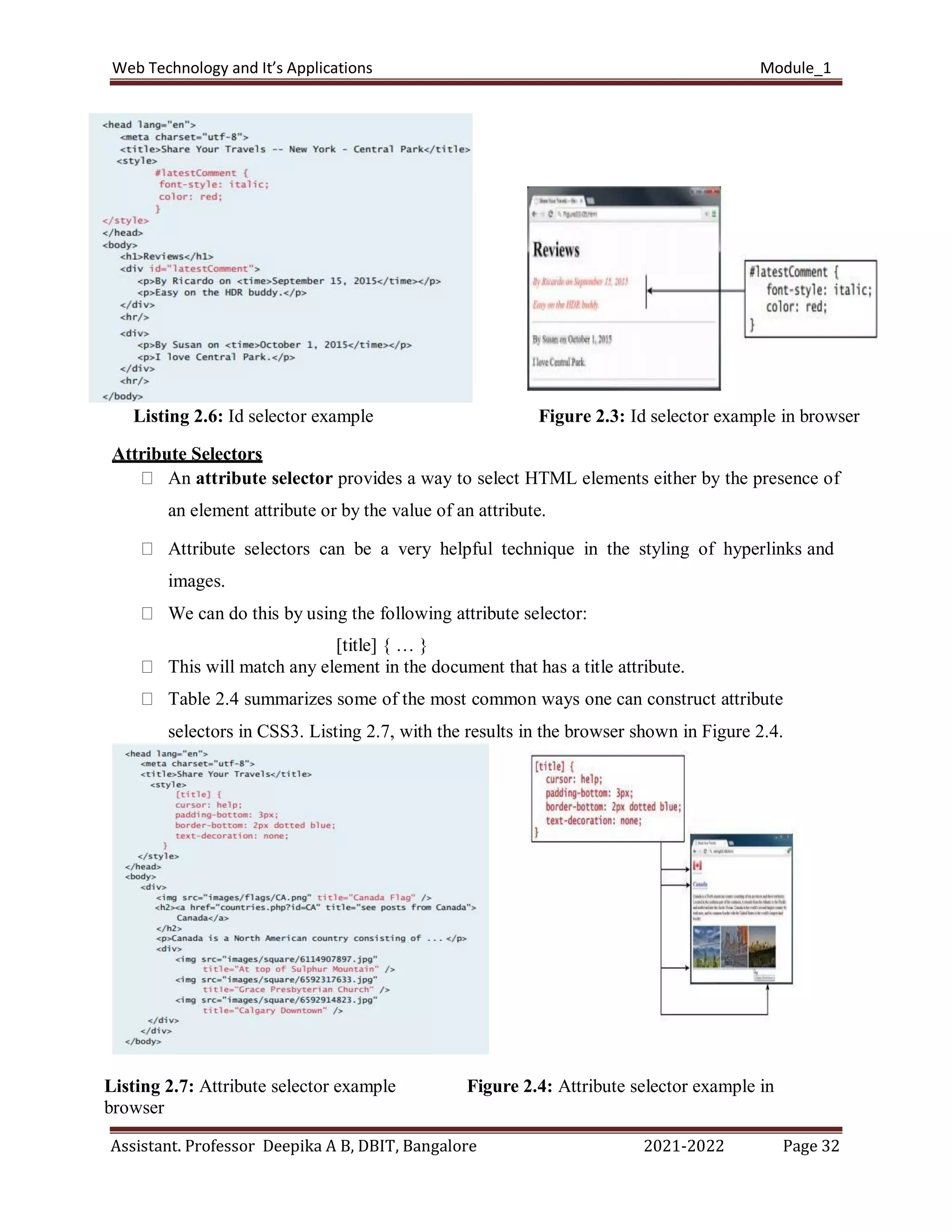 Web Technology and It’s Applications Module_1
Assistant. Professor Deepika A B, DBIT, Bangalore 2021-2022 Page 32
Listing 2.6: Id selector example Figure 2.3: Id selector example in browser
Attribute Selectors
An attribute selector provides a way to select HTML elements either by the presence of
an element attribute or by the value of an attribute.
Attribute selectors can be a very helpful technique in the styling of hyperlinks and
images.
We can do this by using the following attribute selector:
[title] { … }
This will match any element in the document that has a title attribute.
Table 2.4 summarizes some of the most common ways one can construct attribute
selectors in CSS3. Listing 2.7, with the results in the browser shown in Figure 2.4.
3
Listing 2.7: Attribute selector example Figure 2.4: Attribute selector example in
browser
 