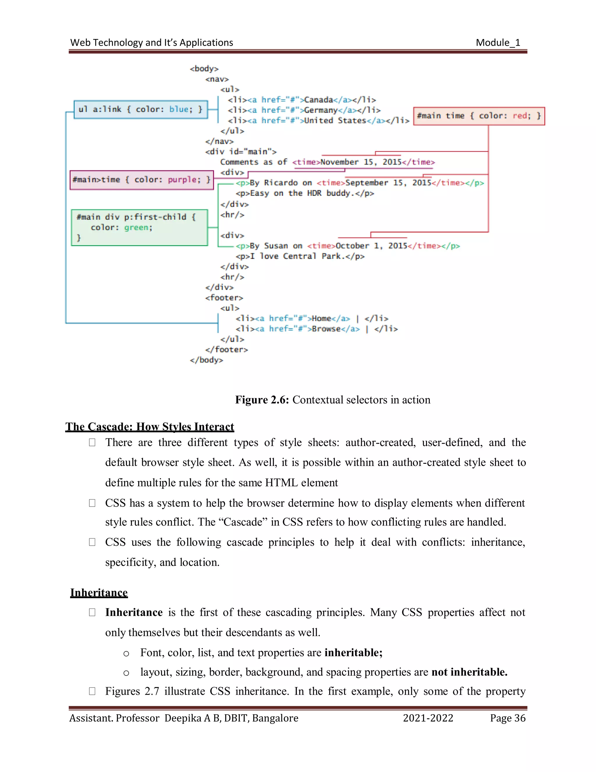 Web Technology and It’s Applications Module_1
Assistant. Professor Deepika A B, DBIT, Bangalore 2021-2022 Page 36
Figure 2.6: Contextual selectors in action
The Cascade: How Styles Interact
There are three different types of style sheets: author-created, user-defined, and the
default browser style sheet. As well, it is possible within an author-created style sheet to
define multiple rules for the same HTML element
CSS has a system to help the browser determine how to display elements when different
style rules conflict. The “Cascade” in CSS refers to how conflicting rules are handled.
CSS uses the following cascade principles to help it deal with conflicts: inheritance,
specificity, and location.
Inheritance
Inheritance is the first of these cascading principles. Many CSS properties affect not
only themselves but their descendants as well.
o Font, color, list, and text properties are inheritable;
o layout, sizing, border, background, and spacing properties are not inheritable.
Figures 2.7 illustrate CSS inheritance. In the first example, only some of the property
 