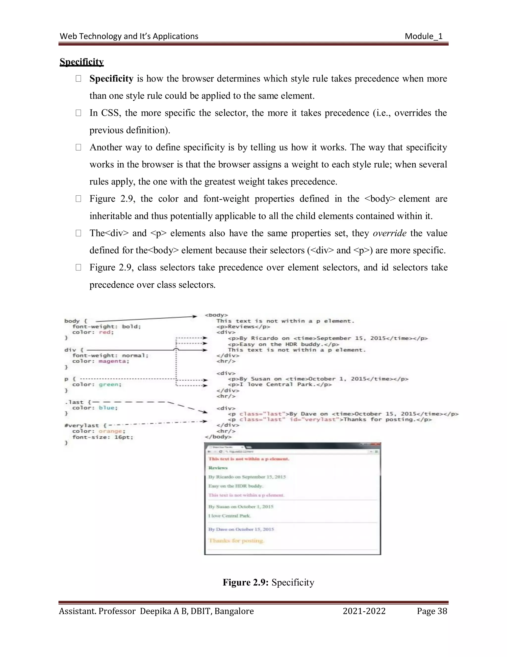 Web Technology and It’s Applications Module_1
Assistant. Professor Deepika A B, DBIT, Bangalore 2021-2022 Page 38
Specificity
Specificity is how the browser determines which style rule takes precedence when more
than one style rule could be applied to the same element.
In CSS, the more specific the selector, the more it takes precedence (i.e., overrides the
previous definition).
Another way to define specificity is by telling us how it works. The way that specificity
works in the browser is that the browser assigns a weight to each style rule; when several
rules apply, the one with the greatest weight takes precedence.
Figure 2.9, the color and font-weight properties defined in the <body> element are
inheritable and thus potentially applicable to all the child elements contained within it.
The<div> and <p> elements also have the same properties set, they override the value
defined for the<body> element because their selectors (<div> and <p>) are more specific.
Figure 2.9, class selectors take precedence over element selectors, and id selectors take
precedence over class selectors.
Figure 2.9: Specificity
 