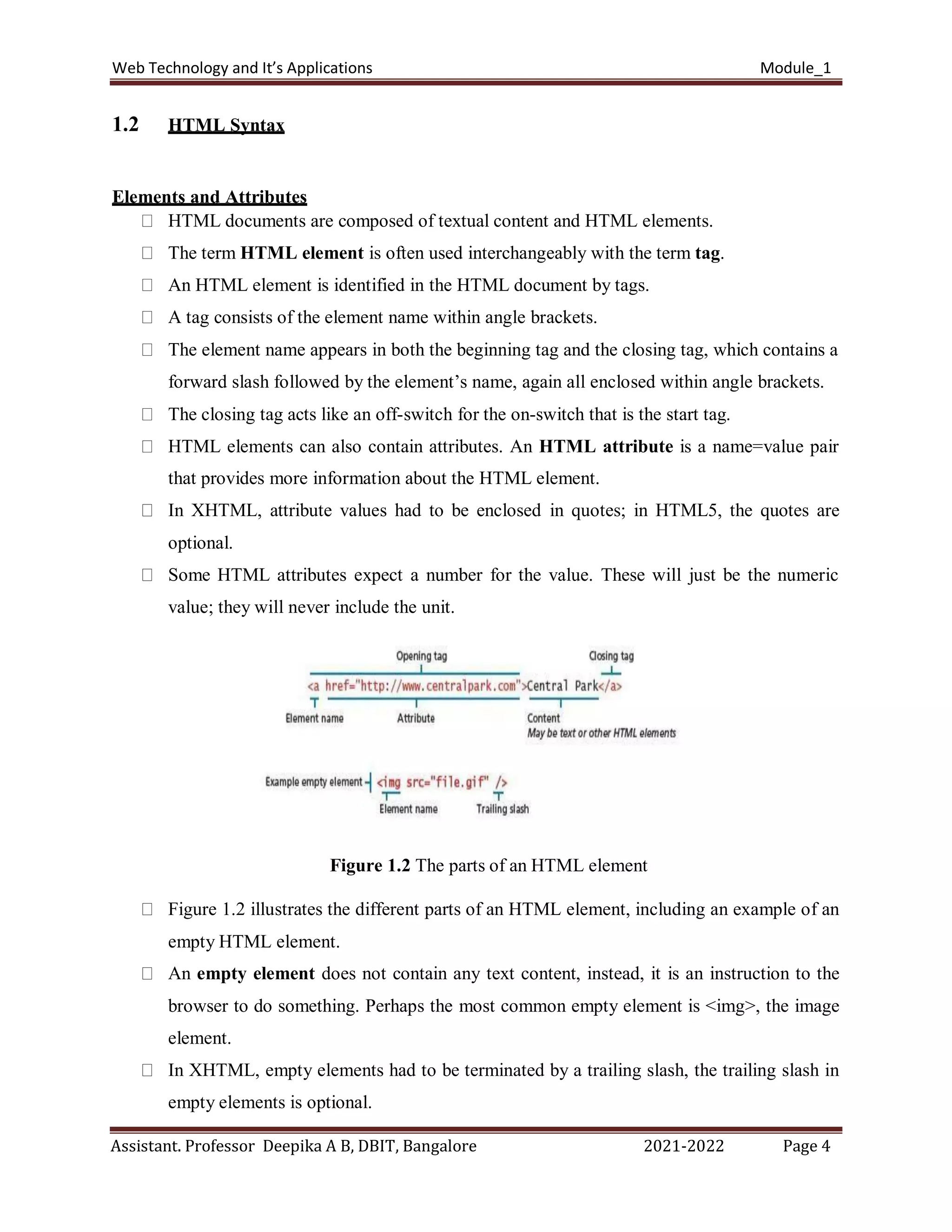 Web Technology and It’s Applications Module_1
Assistant. Professor Deepika A B, DBIT, Bangalore 2021-2022 Page 4
1.2 HTML Syntax
Elements and Attributes
HTML documents are composed of textual content and HTML elements.
The term HTML element is often used interchangeably with the term tag.
An HTML element is identified in the HTML document by tags.
A tag consists of the element name within angle brackets.
The element name appears in both the beginning tag and the closing tag, which contains a
forward slash followed by the element’s name, again all enclosed within angle brackets.
The closing tag acts like an off-switch for the on-switch that is the start tag.
HTML elements can also contain attributes. An HTML attribute is a name=value pair
that provides more information about the HTML element.
In XHTML, attribute values had to be enclosed in quotes; in HTML5, the quotes are
optional.
Some HTML attributes expect a number for the value. These will just be the numeric
value; they will never include the unit.
Figure 1.2 The parts of an HTML element
Figure 1.2 illustrates the different parts of an HTML element, including an example of an
empty HTML element.
An empty element does not contain any text content, instead, it is an instruction to the
browser to do something. Perhaps the most common empty element is <img>, the image
element.
In XHTML, empty elements had to be terminated by a trailing slash, the trailing slash in
empty elements is optional.
 