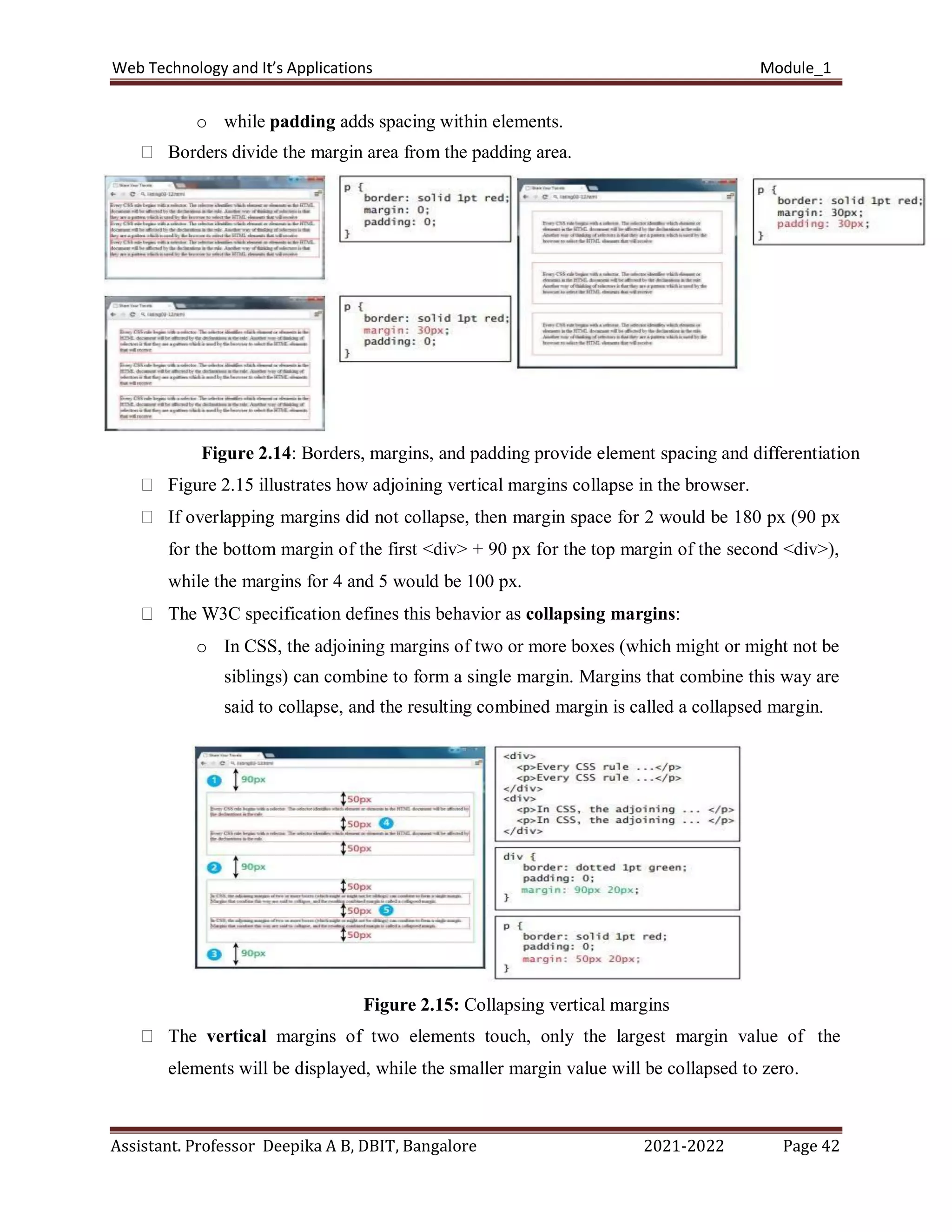 Web Technology and It’s Applications Module_1
Assistant. Professor Deepika A B, DBIT, Bangalore 2021-2022 Page 42
o while padding adds spacing within elements.
Borders divide the margin area from the padding area.
Figure 2.14: Borders, margins, and padding provide element spacing and differentiation
Figure 2.15 illustrates how adjoining vertical margins collapse in the browser.
If overlapping margins did not collapse, then margin space for 2 would be 180 px (90 px
for the bottom margin of the first <div> + 90 px for the top margin of the second <div>),
while the margins for 4 and 5 would be 100 px.
The W3C specification defines this behavior as collapsing margins:
o In CSS, the adjoining margins of two or more boxes (which might or might not be
siblings) can combine to form a single margin. Margins that combine this way are
said to collapse, and the resulting combined margin is called a collapsed margin.
Figure 2.15: Collapsing vertical margins
The vertical margins of two elements touch, only the largest margin value of the
elements will be displayed, while the smaller margin value will be collapsed to zero.
 