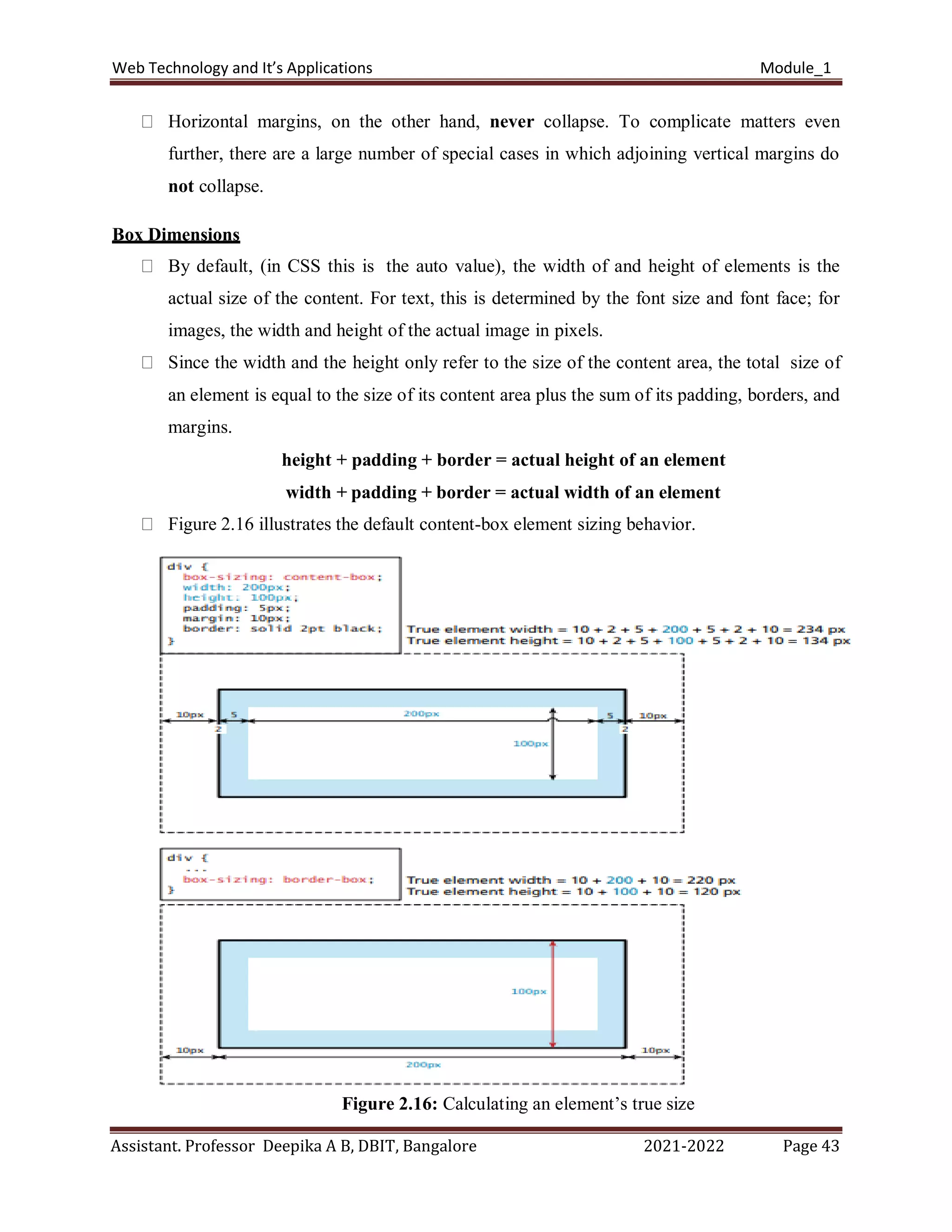 Web Technology and It’s Applications Module_1
Assistant. Professor Deepika A B, DBIT, Bangalore 2021-2022 Page 43
Horizontal margins, on the other hand, never collapse. To complicate matters even
further, there are a large number of special cases in which adjoining vertical margins do
not collapse.
Box Dimensions
By default, (in CSS this is the auto value), the width of and height of elements is the
actual size of the content. For text, this is determined by the font size and font face; for
images, the width and height of the actual image in pixels.
Since the width and the height only refer to the size of the content area, the total size of
an element is equal to the size of its content area plus the sum of its padding, borders, and
margins.
height + padding + border = actual height of an element
width + padding + border = actual width of an element
Figure 2.16 illustrates the default content-box element sizing behavior.
Figure 2.16: Calculating an element’s true size
 