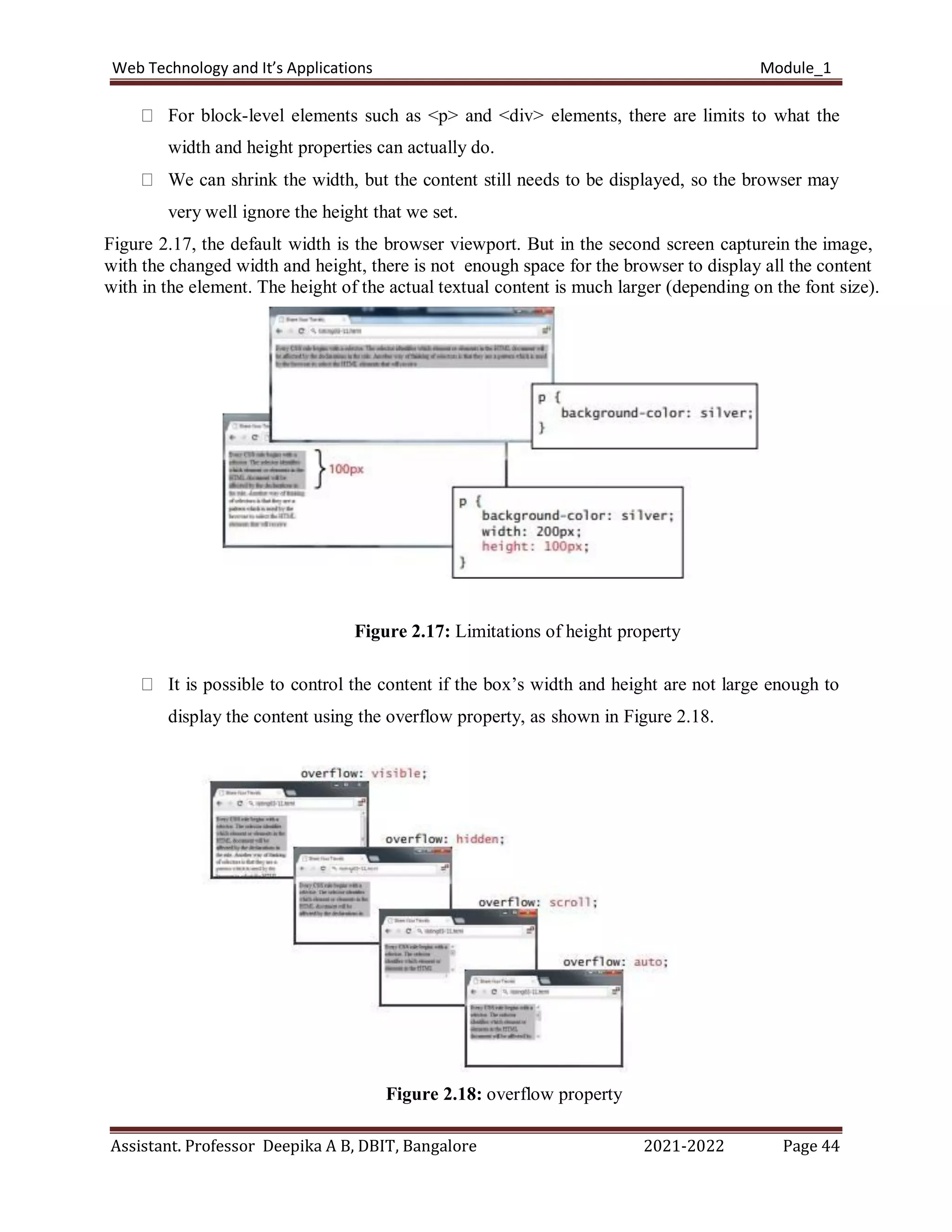 Web Technology and It’s Applications Module_1
Assistant. Professor Deepika A B, DBIT, Bangalore 2021-2022 Page 44
For block-level elements such as <p> and <div> elements, there are limits to what the
width and height properties can actually do.
We can shrink the width, but the content still needs to be displayed, so the browser may
very well ignore the height that we set.
Figure 2.17, the default width is the browser viewport. But in the second screen capturein the image,
with the changed width and height, there is not enough space for the browser to display all the content
with in the element. The height of the actual textual content is much larger (depending on the font size).
Figure 2.17: Limitations of height property
It is possible to control the content if the box’s width and height are not large enough to
display the content using the overflow property, as shown in Figure 2.18.
Figure 2.18: overflow property
 