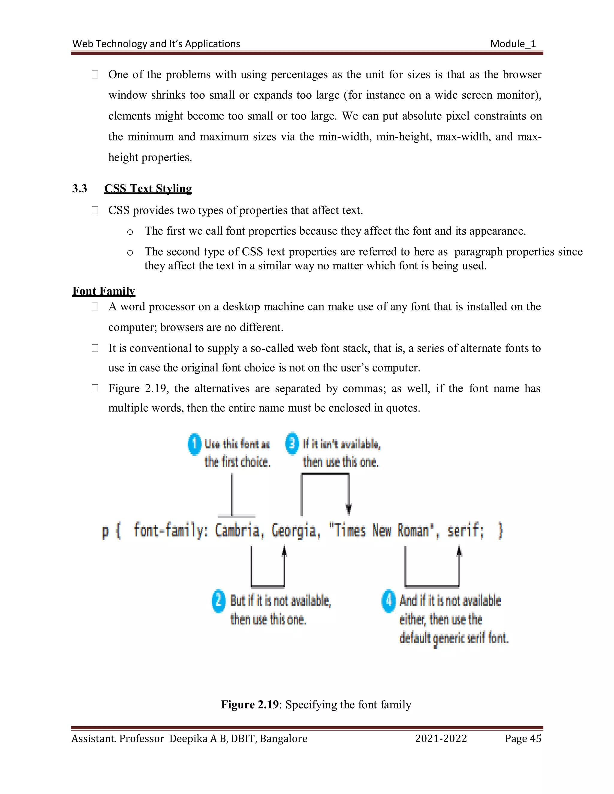 Web Technology and It’s Applications Module_1
Assistant. Professor Deepika A B, DBIT, Bangalore 2021-2022 Page 45
One of the problems with using percentages as the unit for sizes is that as the browser
window shrinks too small or expands too large (for instance on a wide screen monitor),
elements might become too small or too large. We can put absolute pixel constraints on
the minimum and maximum sizes via the min-width, min-height, max-width, and max-
height properties.
3.3 CSS Text Styling
CSS provides two types of properties that affect text.
o The first we call font properties because they affect the font and its appearance.
o The second type of CSS text properties are referred to here as paragraph properties since
they affect the text in a similar way no matter which font is being used.
Font Family
A word processor on a desktop machine can make use of any font that is installed on the
computer; browsers are no different.
It is conventional to supply a so-called web font stack, that is, a series of alternate fonts to
use in case the original font choice is not on the user’s computer.
Figure 2.19, the alternatives are separated by commas; as well, if the font name has
multiple words, then the entire name must be enclosed in quotes.
Figure 2.19: Specifying the font family
 