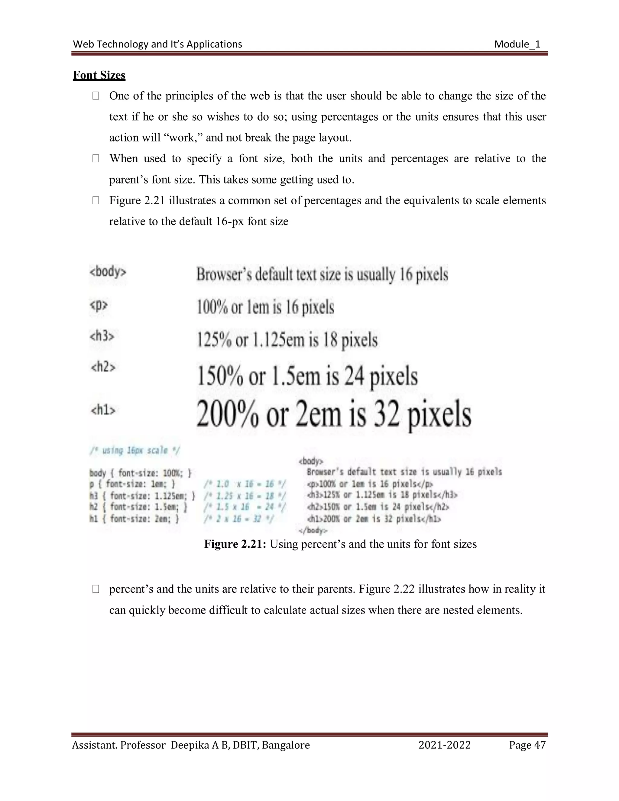 Web Technology and It’s Applications Module_1
Assistant. Professor Deepika A B, DBIT, Bangalore 2021-2022 Page 47
Font Sizes
One of the principles of the web is that the user should be able to change the size of the
text if he or she so wishes to do so; using percentages or the units ensures that this user
action will “work,” and not break the page layout.
When used to specify a font size, both the units and percentages are relative to the
parent’s font size. This takes some getting used to.
Figure 2.21 illustrates a common set of percentages and the equivalents to scale elements
relative to the default 16-px font size
Figure 2.21: Using percent’s and the units for font sizes
percent’s and the units are relative to their parents. Figure 2.22 illustrates how in reality it
can quickly become difficult to calculate actual sizes when there are nested elements.
 