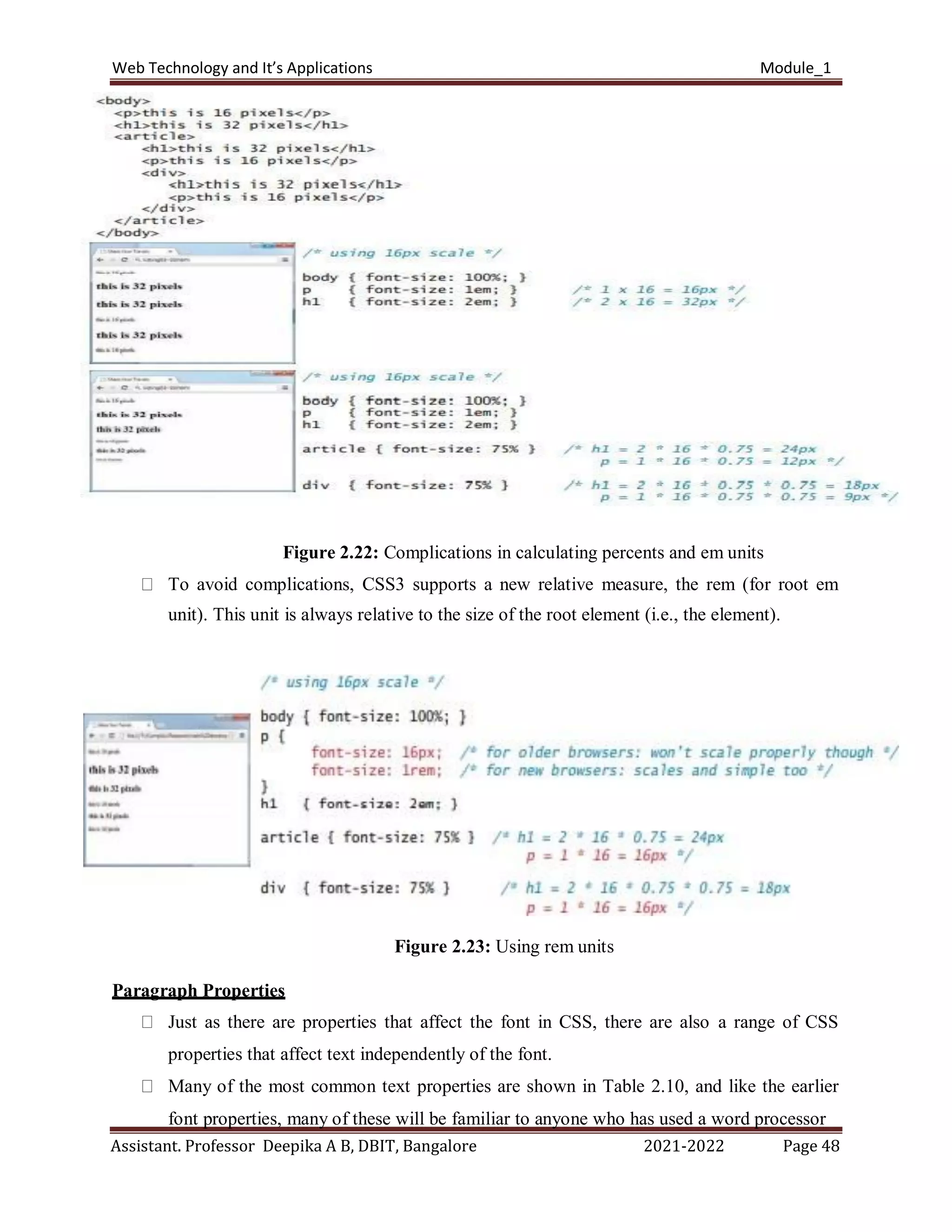 Web Technology and It’s Applications Module_1
Assistant. Professor Deepika A B, DBIT, Bangalore 2021-2022 Page 48
Figure 2.22: Complications in calculating percents and em units
To avoid complications, CSS3 supports a new relative measure, the rem (for root em
unit). This unit is always relative to the size of the root element (i.e., the element).
Figure 2.23: Using rem units
Paragraph Properties
Just as there are properties that affect the font in CSS, there are also a range of CSS
properties that affect text independently of the font.
Many of the most common text properties are shown in Table 2.10, and like the earlier
font properties, many of these will be familiar to anyone who has used a word processor
 
