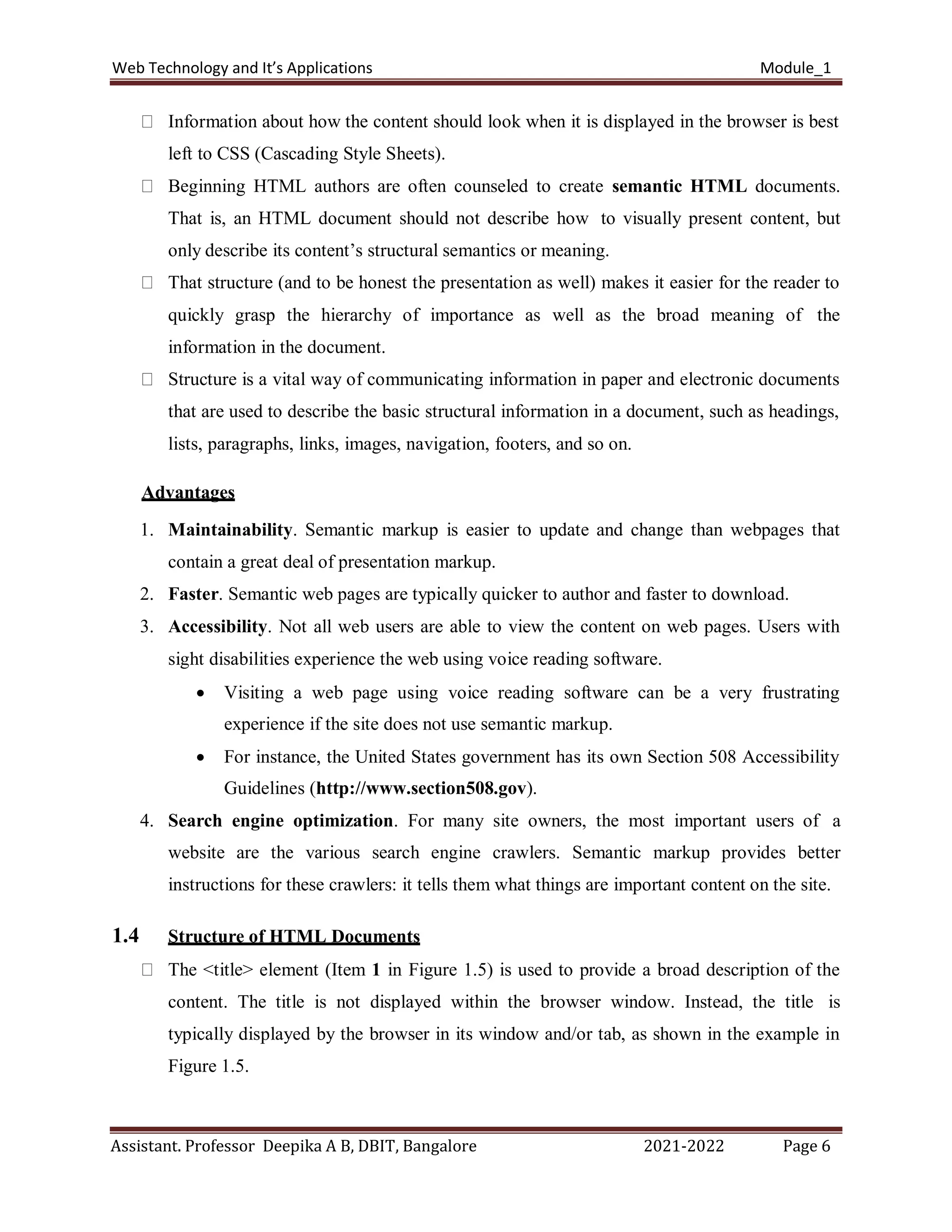 Web Technology and It’s Applications Module_1
Assistant. Professor Deepika A B, DBIT, Bangalore 2021-2022 Page 6
Information about how the content should look when it is displayed in the browser is best
left to CSS (Cascading Style Sheets).
Beginning HTML authors are often counseled to create semantic HTML documents.
That is, an HTML document should not describe how to visually present content, but
only describe its content’s structural semantics or meaning.
That structure (and to be honest the presentation as well) makes it easier for the reader to
quickly grasp the hierarchy of importance as well as the broad meaning of the
information in the document.
Structure is a vital way of communicating information in paper and electronic documents
that are used to describe the basic structural information in a document, such as headings,
lists, paragraphs, links, images, navigation, footers, and so on.
Advantages
1. Maintainability. Semantic markup is easier to update and change than webpages that
contain a great deal of presentation markup.
2. Faster. Semantic web pages are typically quicker to author and faster to download.
3. Accessibility. Not all web users are able to view the content on web pages. Users with
sight disabilities experience the web using voice reading software.
 Visiting a web page using voice reading software can be a very frustrating
experience if the site does not use semantic markup.
 For instance, the United States government has its own Section 508 Accessibility
Guidelines (http://www.section508.gov).
4. Search engine optimization. For many site owners, the most important users of a
website are the various search engine crawlers. Semantic markup provides better
instructions for these crawlers: it tells them what things are important content on the site.
1.4 Structure of HTML Documents
The <title> element (Item 1 in Figure 1.5) is used to provide a broad description of the
content. The title is not displayed within the browser window. Instead, the title is
typically displayed by the browser in its window and/or tab, as shown in the example in
Figure 1.5.
 