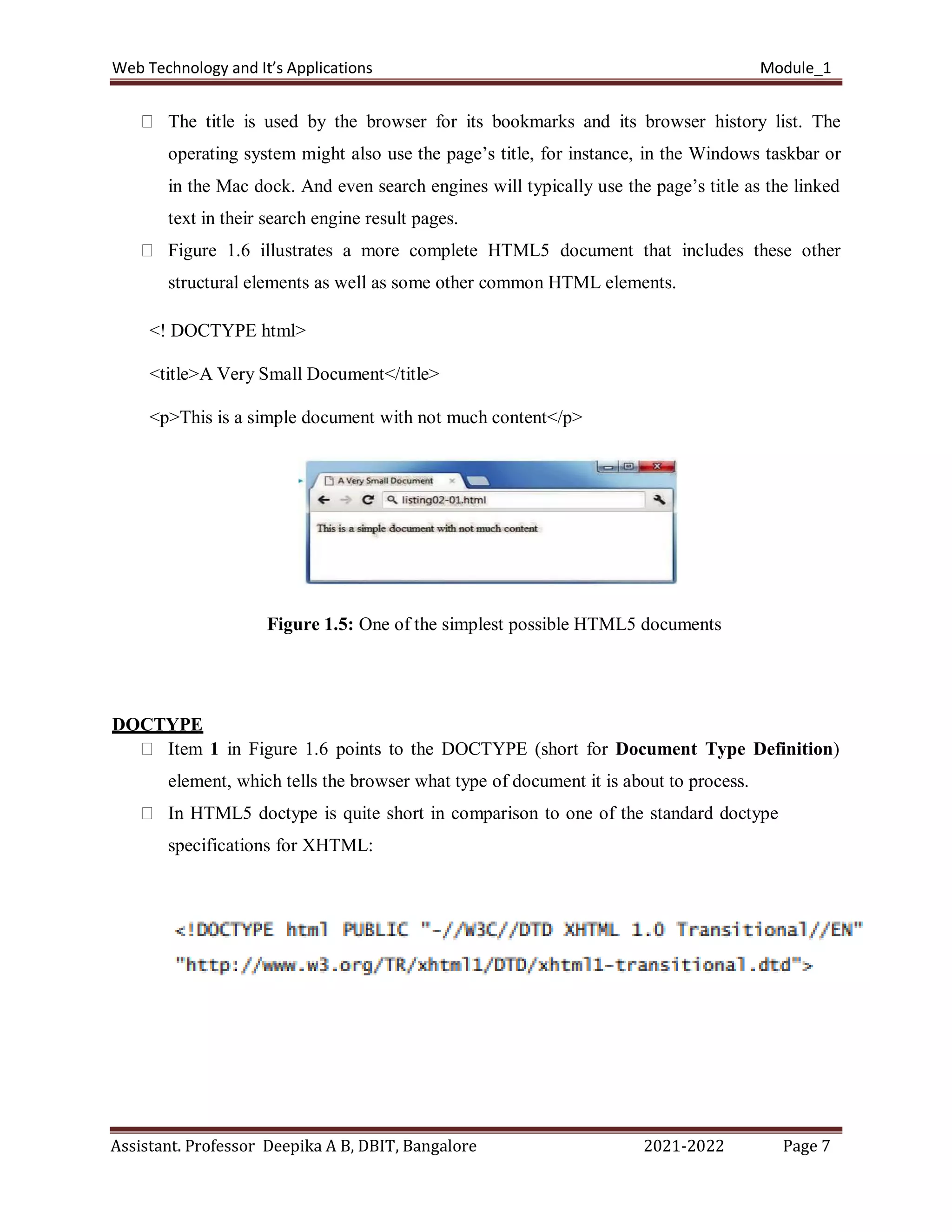 Web Technology and It’s Applications Module_1
Assistant. Professor Deepika A B, DBIT, Bangalore 2021-2022 Page 7
The title is used by the browser for its bookmarks and its browser history list. The
operating system might also use the page’s title, for instance, in the Windows taskbar or
in the Mac dock. And even search engines will typically use the page’s title as the linked
text in their search engine result pages.
Figure 1.6 illustrates a more complete HTML5 document that includes these other
structural elements as well as some other common HTML elements.
<! DOCTYPE html>
<title>A Very Small Document</title>
<p>This is a simple document with not much content</p>
Figure 1.5: One of the simplest possible HTML5 documents
DOCTYPE
Item 1 in Figure 1.6 points to the DOCTYPE (short for Document Type Definition)
element, which tells the browser what type of document it is about to process.
In HTML5 doctype is quite short in comparison to one of the standard doctype
specifications for XHTML:
 