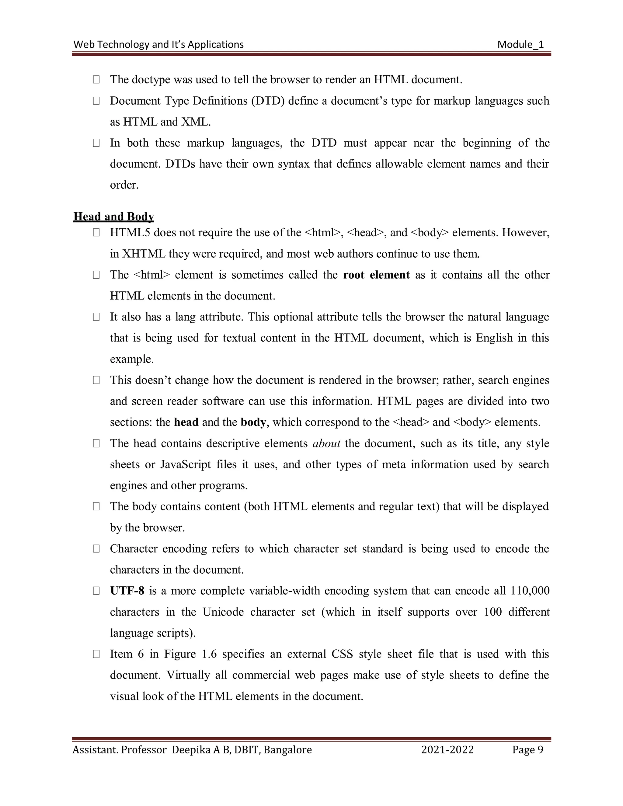 Web Technology and It’s Applications Module_1
Assistant. Professor Deepika A B, DBIT, Bangalore 2021-2022 Page 9
The doctype was used to tell the browser to render an HTML document.
Document Type Definitions (DTD) define a document’s type for markup languages such
as HTML and XML.
In both these markup languages, the DTD must appear near the beginning of the
document. DTDs have their own syntax that defines allowable element names and their
order.
Head and Body
HTML5 does not require the use of the <html>, <head>, and <body> elements. However,
in XHTML they were required, and most web authors continue to use them.
The <html> element is sometimes called the root element as it contains all the other
HTML elements in the document.
It also has a lang attribute. This optional attribute tells the browser the natural language
that is being used for textual content in the HTML document, which is English in this
example.
This doesn’t change how the document is rendered in the browser; rather, search engines
and screen reader software can use this information. HTML pages are divided into two
sections: the head and the body, which correspond to the <head> and <body> elements.
The head contains descriptive elements about the document, such as its title, any style
sheets or JavaScript files it uses, and other types of meta information used by search
engines and other programs.
The body contains content (both HTML elements and regular text) that will be displayed
by the browser.
Character encoding refers to which character set standard is being used to encode the
characters in the document.
UTF-8 is a more complete variable-width encoding system that can encode all 110,000
characters in the Unicode character set (which in itself supports over 100 different
language scripts).
Item 6 in Figure 1.6 specifies an external CSS style sheet file that is used with this
document. Virtually all commercial web pages make use of style sheets to define the
visual look of the HTML elements in the document.
 