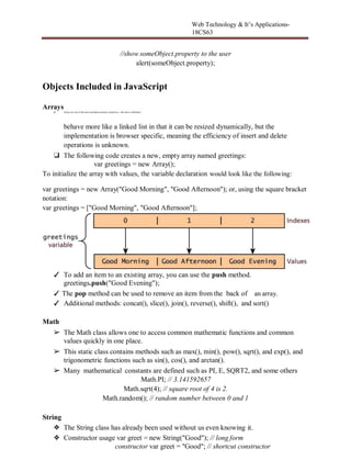 Web Technology & It’s Applications-
18CS63
//show someObject.property to the user
alert(someObject.property);
Objects Included in JavaScript
Arrays
❑ Arrays are one of the most useddatastructures. Inpractice, this class is definedto
behave more like a linked list in that it can be resized dynamically, but the
implementation is browser specific, meaning the efficiency of insert and delete
operations is unknown.
❑ The following code creates a new, empty array named greetings:
var greetings = new Array();
To initialize the array with values, the variable declaration would look like the following:
var greetings = new Array("Good Morning", "Good Afternoon"); or, using the square bracket
notation:
var greetings = ["Good Morning", "Good Afternoon"];
✓ To add an item to an existing array, you can use the push method.
greetings.push("Good Evening");
✓ The pop method can be used to remove an item from the back of an array.
✓ Additional methods: concat(), slice(), join(), reverse(), shift(), and sort()
Math
➢ The Math class allows one to access common mathematic functions and common
values quickly in one place.
➢ This static class contains methods such as max(), min(), pow(), sqrt(), and exp(), and
trigonometric functions such as sin(), cos(), and arctan().
➢ Many mathematical constants are defined such as PI, E, SQRT2, and some others
Math.PI; // 3.141592657
Math.sqrt(4); // square root of 4 is 2.
Math.random(); // random number between 0 and 1
String
❖ The String class has already been used without us even knowing it.
❖ Constructor usage var greet = new String("Good"); // long form
constructor var greet = "Good"; // shortcut constructor
 